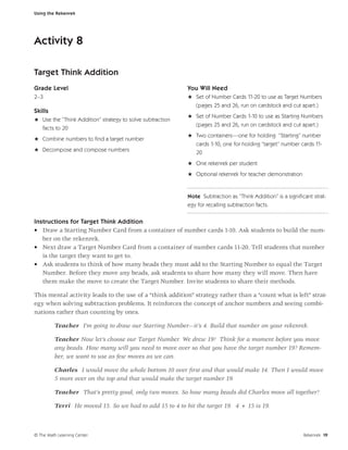 Using the Rekenrek




Activity 8

Target Think Addition
Grade Level                                                You Will Need
2–3                                                        H Set of Number Cards 11-20 to use as Target Numbers
                                                             (pages 25 and 26, run on cardstock and cut apart.)
Skills
                                                           H Set of Number Cards 1-10 to use as Starting Numbers
H Use the “Think Addition” strategy to solve subtraction
                                                             (pages 25 and 26, run on cardstock and cut apart.)
  facts to 20
                                                           H Two containers—one for holding “Starting” number
H Combine numbers to ﬁnd a target number
                                                             cards 1-10, one for holding “target” number cards 11-
H Decompose and compose numbers                              20
                                                           H One rekenrek per student
                                                           H Optional rekenrek for teacher demonstration


                                                           Note Subtraction as “Think Addition” is a signiﬁcant strat-
                                                           egy for recalling subtraction facts.

Instructions for Target Think Addition
• Draw a Starting Number Card from a container of number cards 1-10. Ask students to build the num-
   ber on the rekenrek.
• Next draw a Target Number Card from a container of number cards 11-20. Tell students that number
   is the target they want to get to.
• Ask students to think of how many beads they must add to the Starting Number to equal the Target
   Number. Before they move any beads, ask students to share how many they will move. Then have
   them make the move to create the Target Number. Invite students to share their methods.

This mental activity leads to the use of a “think addition” strategy rather than a “count what is left” strat-
egy when solving subtraction problems. It reinforces the concept of anchor numbers and seeing combi-
nations rather than counting by ones.

         Teacher I’m going to draw our Starting Number—it’s 4. Build that number on your rekenrek.

         Teacher Now let’s choose our Target Number. We drew 19! Think for a moment before you move
         any beads. How many will you need to move over so that you have the target number 19? Remem-
         ber, we want to use as few moves as we can.

         Charles I would move the whole bottom 10 over ﬁrst and that would make 14. Then I would move
         5 more over on the top and that would make the target number 19.

         Teacher That’s pretty good, only two moves. So how many beads did Charles move all together?

         Terri He moved 15. So we had to add 15 to 4 to hit the target 19. 4 + 15 is 19.



© The Math Learning Center                                                                                  Rekenrek 19
 