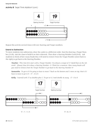Using the Rekenrek


Activity 8 Target Think Addition! (cont.)




                                                           4
                                           N u m b e r C a rd
                                                                                               19
                                                                                     N u m b e r C a rd




                                          Starting Number                            Target Number
                                      4                                      +5




                                                                              + 10


Repeat this activity several times with new Starting and Target numbers.

Extend to Subtraction
To move students into subtraction, draw the cards in a differrent order. Start by drawing a Target Num-
ber (11-20). Ask the class to build it on their rekenrek. Then draw a Starting Number Card (0-10). Ask
students to think of how many beads they will need to remove from the Target Number (move back to
the right) to get back to the Starting Number.

         Teacher This time let’s start with a Target Number. I’ve drawn a target of 17. Build that on the rek-
         enrek. (Pause) Now let’s draw a Starting Number—9. Think for a moment. How many beads will
         you need to remove from the Target Number to get back to the Starting Number 9?

         Samantha To get to 9 I’m going to have to move 7 back on the bottom and 1 more on top, that’s 8 I
         have to move to get to 9. 17 – 8 is 9.

         Kelly I started with 17 as doubles plus 1. To get to 9, I took double 4s away. 17 - 8 is 9.


                                                                17
                                                    N u m b e r C a rd
                                                                                                               9
                                                                                              N u m b e r C a rd




                                               Target Number                          Starting Number

                                                                         1                                                                     8




                                                           7

                     17 – 7 – 1 = 9                                                                                17 - 8 = 9




20 Rekenrek                                                                                                                     © The Math Learning Center
 