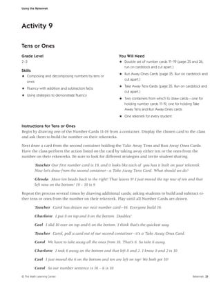 Using the Rekenrek




Activity 9

Tens or Ones
Grade Level                                               You Will Need
2–3                                                       H Double set of number cards 11–19 (page 25 and 26,
                                                            run on cardstock and cut apart.)
Skills
                                                          H Run Away Ones Cards (page 35. Run on cardstock and
H Composing and decomposing numbers by tens or
                                                            cut apart.)
  ones
                                                          H Take Away Tens Cards (page 35. Run on cardstock and
H Fluency with addition and subtraction facts
                                                            cut apart.)
H Using strategies to demonstrate ﬂuency
                                                          H Two containers from which to draw cards—one for
                                                              holding number cards 11-19, one for holding Take
                                                              Away Tens and Run Away Ones cards
                                                          H One rekenrek for every student

Instructions for Tens or Ones
Begin by drawing one of the Number Cards 11-19 from a container. Display the chosen card to the class
and ask them to build the number on their rekenreks.

Next draw a card from the second container holding the Take Away Tens and Run Away Ones Cards.
Have the class perform the action listed on the card by taking away either ten or the ones from the
number on their rekenreks. Be sure to look for different strategies and invite student sharing.

         Teacher Our ﬁrst number card is 19, and it looks like each of you has it built on your rekenrek.
         Now let’s draw from the second container—a Take Away Tens Card. What should we do?

         Glenda Move ten beads back to the right! That leaves 9! I just moved the top row of ten and that
         left nine on the bottom! 19 – 10 is 9.

Repeat the process several times by drawing additional cards, asking students to build and subtract ei-
ther tens or ones from the number on their rekenrek. Play until all Number Cards are drawn.

         Teacher Carol has drawn our next number card—16. Everyone build 16.

         Charlotte I put 8 on top and 8 on the bottom. Doubles!

         Carl I slid 10 over on top and 6 on the bottom. I think that’s the quickest way.

         Teacher Carol, pull a card out of our second contatiner—it’s a Take Away Ones Card.

         Carol We have to take away all the ones from 16. That’s 6. So take 6 away.

         Charlotte I took 6 away on the bottom and that left 8 and 2. I know 8 and 2 is 10.

         Carl I just moved the 6 on the bottom and ten are left on top! We both got 10!

         Carol So our number sentence is 16 – 6 is 10.

© The Math Learning Center                                                                               Rekenrek 21
 