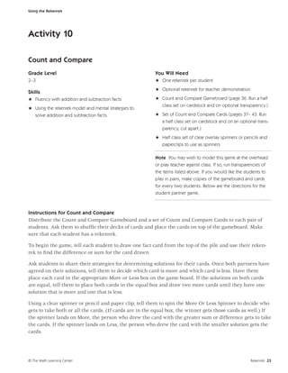 Using the Rekenrek




Activity 10

Count and Compare
Grade Level                                             You Will Need
2–3                                                     H One rekenrek per student
                                                        H Optional rekenrek for teacher demonstration
Skills
H Fluency with addition and subtraction facts           H Count and Compare Gameboard (page 36. Run a half
                                                          class set on cardstock and on optional transparency.)
H Using the rekenrek model and mental strategies to
  solve addition and subtraction facts                  H Set of Count and Compare Cards (pages 37– 43. Run
                                                          a half class set on cardstock and on an optional trans-
                                                           parency, cut apart.)
                                                        H Half class set of clear overlay spinners or pencils and
                                                          paperclips to use as spinners

                                                        Note You may wish to model this game at the overhead
                                                        or play teacher against class. If so, run transparencies of
                                                        the items listed above. If you would like the students to
                                                        play in pairs, make copies of the gameboard and cards
                                                        for every two students. Below are the directions for the
                                                        student partner game.



Instructions for Count and Compare
Distribute the Count and Compare Gameboard and a set of Count and Compare Cards to each pair of
students. Ask them to shufﬂe their decks of cards and place the cards on top of the gameboard. Make
sure that each student has a rekenrek.

To begin the game, tell each student to draw one fact card from the top of the pile and use their reken-
rek to ﬁnd the difference or sum for the card drawn.

Ask students to share their strategies for determining solutions for their cards. Once both partners have
agreed on their solutions, tell them to decide which card is more and which card is less. Have them
place each card in the appropriate More or Less box on the game board. If the solutions on both cards
are equal, tell them to place both cards in the equal box and draw two more cards until they have one
solution that is more and one that is less.

Using a clear spinner or pencil and paper clip, tell them to spin the More Or Less Spinner to decide who
gets to take both or all the cards. (If cards are in the equal box, the winner gets those cards as well.) If
the spinner lands on More, the person who drew the card with the greater sum or difference gets to take
the cards. If the spinner lands on Less, the person who drew the card with the smaller solution gets the
cards.




© The Math Learning Center                                                                                Rekenrek 23
 