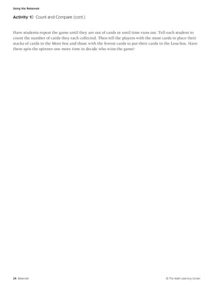 Using the Rekenrek


Activity 10 Count and Compare (cont.)


Have students repeat the game until they are out of cards or until time runs out. Tell each student to
count the number of cards they each collected. Then tell the players with the most cards to place their
stacks of cards in the More box and those with the fewest cards to put their cards in the Less box. Have
them spin the spinner one more time to decide who wins the game!




24 Rekenrek                                                                           © The Math Learning Center
 