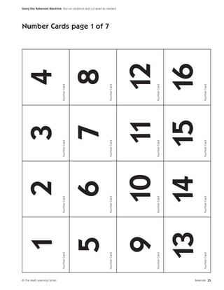 © The Math Learning Center
                             Number Card
                                           1             2
                                               Number Card
                                                                       3
                                                             Number Card
                                                                                     4
                                                                           Number Card




                                       5                 6             7             8
                                                                                         Number Cards page 1 of 7




                             Number Card       Number Card   Number Card   Number Card
                                                                                                                    Using the Rekenrek Blackline Run on cardstock and cut apart as needed.




                                    9 10 11 12
                             Number Card       Number Card   Number Card   Number Card




                                   13 14 15 16
                             Number Card       Number Card   Number Card   Number Card




Rekenrek 25
 