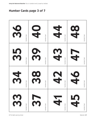 © The Math Learning Center
                                  33 34 35 36
                             Number Card   Number Card   Number Card   Number Card




                                  37 38 39 40
                                                                                     Number Cards page 3 of 7




                             Number Card   Number Card   Number Card   Number Card
                                                                                                                Using the Rekenrek Blackline Run on cardstock and cut apart as needed.




                                  41 42 43 44
                             Number Card   Number Card   Number Card   Number Card




                                  45 46 47 48
                             Number Card   Number Card   Number Card   Number Card




Rekenrek 27
 