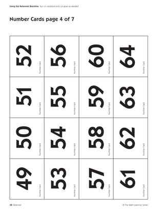 28 Rekenrek
                                  49 50 51 52
                             Number Card   Number Card   Number Card   Number Card




                                  53 54 55 56
                                                                                     Number Cards page 4 of 7




                             Number Card   Number Card   Number Card   Number Card
                                                                                                                Using the Rekenrek Blackline Run on cardstock and cut apart as needed.




                                   57 58 59 60
                             Number Card   Number Card   Number Card   Number Card




                                   61 62 63 64
                             Number Card   Number Card   Number Card   Number Card




© The Math Learning Center
 