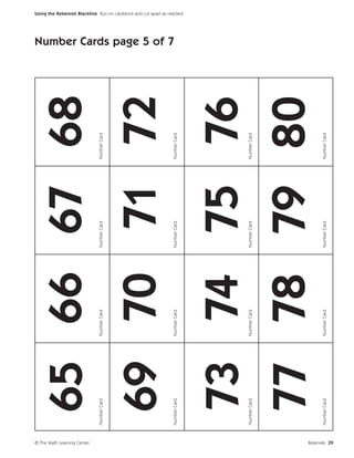 © The Math Learning Center
                                  65 66 67 68
                             Number Card   Number Card   Number Card   Number Card




                                  69 70 71 72
                                                                                     Number Cards page 5 of 7




                             Number Card   Number Card   Number Card   Number Card
                                                                                                                Using the Rekenrek Blackline Run on cardstock and cut apart as needed.




                                  73 74 75 76
                             Number Card   Number Card   Number Card   Number Card




                                  77 78 79 80
                             Number Card   Number Card   Number Card   Number Card




Rekenrek 29
 