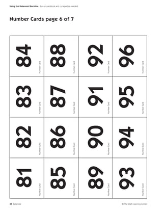 30 Rekenrek
                                    81 82 83 84
                             Number Card   Number Card   Number Card   Number Card




                                  85 86 87 88
                                                                                     Number Cards page 6 of 7




                             Number Card   Number Card   Number Card   Number Card
                                                                                                                Using the Rekenrek Blackline Run on cardstock and cut apart as needed.




                                  89 90 91 92
                             Number Card   Number Card   Number Card   Number Card




                                  93 94 95 96
                             Number Card   Number Card   Number Card   Number Card




© The Math Learning Center
 