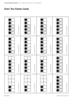 32 Rekenrek
                             Even Ten Frame Card   Even Ten Frame Card   Even Ten Frame Card   Even Ten Frame Card
                                                                                                                     Even Ten Frame Cards




                             Even Ten Frame Card   Even Ten Frame Card   Even Ten Frame Card   Even Ten Frame Card
                                                                                                                                            Using the Rekenrek Blackline Run on cardstock or transparency and cut cards apart.




                             Even Ten Frame Card   Even Ten Frame Card   Even Ten Frame Card   Even Ten Frame Card




                             Even Ten Frame Card   Even Ten Frame Card   Even Ten Frame Card   Even Ten Frame Card




© The Math Learning Center
 