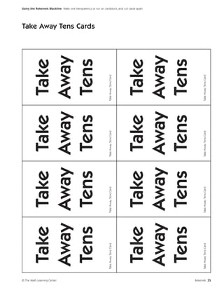 Take Take Take Take




© The Math Learning Center
                               Away Away Away Away
                                                                                                                     Take Away Tens Cards




                               Tens Tens Tens Tens
                             Take Away Tens Card   Take Away Tens Card   Take Away Tens Card   Take Away Tens Card
                                                                                                                                            Using the Rekenrek Blackline Make one transparency or run on cardstock, and cut cards apart.




                               Take Take Take Take
                               Away Away Away Away
                               Tens Tens Tens Tens
                             Take Away Tens Card   Take Away Tens Card   Take Away Tens Card   Take Away Tens Card




Rekenrek 35
 