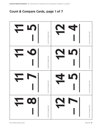 © The Math Learning Center
                                11 11 11 11
                               –8 –7 –6 –5
                               ___ ___ ___ ___
                             Count & Compare Card   Count & Compare Card   Count & Compare Card   Count & Compare Card
                                                                                                                         Count & Compare Cards, page 1 of 7




                                12 14 12 12
                                                                                                                                                              Using the Rekenrek Blackline Run a half class set on cardstock and cut cards apart. Transparency is optional.




                               –7 –5 –5 –4
                               ___ ___ ___ ___
                             Count & Compare Card   Count & Compare Card   Count & Compare Card   Count & Compare Card




Rekenrek 37
 