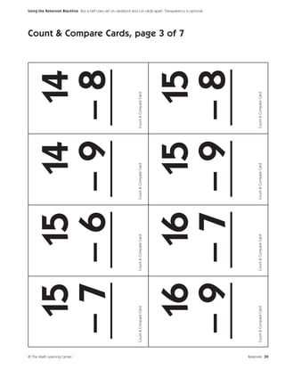 © The Math Learning Center
                                15 15 14 14
                               –7 –6 –9 –8
                               ___ ___ ___ ___
                             Count & Compare Card   Count & Compare Card   Count & Compare Card   Count & Compare Card
                                                                                                                         Count & Compare Cards, page 3 of 7




                                16 16 15 15
                                                                                                                                                              Using the Rekenrek Blackline Run a half class set on cardstock and cut cards apart. Transparency is optional.




                               –9 –7 –9 –8
                               ___ ___ ___ ___
                             Count & Compare Card   Count & Compare Card   Count & Compare Card   Count & Compare Card




Rekenrek 39
 