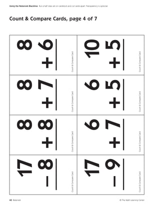 40 Rekenrek
                                17 8 8 8
                               –8 +8 +7 +6
                               ___ ___ ___ ___
                             Count & Compare Card   Count & Compare Card   Count & Compare Card   Count & Compare Card
                                                                                                                         Count & Compare Cards, page 4 of 7




                                17 6 6 10
                                                                                                                                                              Using the Rekenrek Blackline Run a half class set on cardstock and cut cards apart. Transparency is optional.




                               –9 +7 +5 +5
                               ___ ___ ___ ___
                             Count & Compare Card   Count & Compare Card   Count & Compare Card   Count & Compare Card




© The Math Learning Center
 