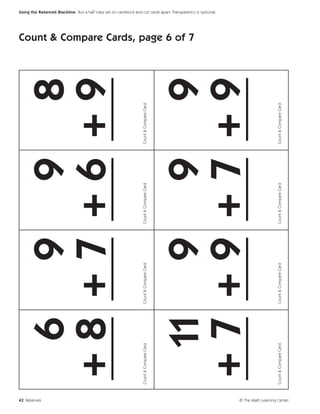 42 Rekenrek
                                 6 9 9 8
                               +8 +7 +6 +9
                               ___ ___ ___ ___
                             Count & Compare Card   Count & Compare Card   Count & Compare Card   Count & Compare Card
                                                                                                                         Count & Compare Cards, page 6 of 7




                                11 9 9 9
                                                                                                                                                              Using the Rekenrek Blackline Run a half class set on cardstock and cut cards apart. Transparency is optional.




                               +7 +9 +7 +9
                               ___ ___ ___ ___
                             Count & Compare Card   Count & Compare Card   Count & Compare Card   Count & Compare Card




© The Math Learning Center
 