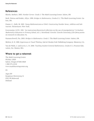 Using the Rekenrek




References
Blanke, Barbara. 2003. Number Corner: Grade 3. The Math Learning Center: Salem, OR

Burk, Donna and Snider, Allyn. 1999. Bridges in Mathematics, Grades K–2. The Math Learning Center: Sa-
lem, OR.

Fosnot, C., Dolk, M. 2001. Young Mathematicians at Work: Constructing Number Sense, Addition and Sub-
traction. Heinemann: New York.

Gravemeijer, K.P.E. 1991. “An instruction-theoretical reﬂection on the use of manipulatives.” In Realistic
Mathematics Education in Primary School, ed. L. Streeﬂand. Utrecht: Utrecht University (CD-(beta) series
on research in education: 9).

Hanson-Powell, Pia. 2003. Bridges in Mathematics: Grade 3. The Math Learning Center: Salem, OR.

McKim, R. H. 1980. Experiences in Visual Thinking. 2nd ed. Brooks/Cole Publishing Company: Monterey, CA.

Van de Walle, J. and Lovin, L. H. 2006. Teaching Student-Centered Mathematics, Grades K–3, Pearson Edu-
cation, Inc: Boston, MA.


Where to get a rekenrek
The Math Learning Center
PO Box 12929
Salem, Oregon 97309–0929
1 800 575–8130
www.mathlearningcenter.org

Or

Jegro BV
Koopman Heeresweg 14
8701 PR Bolsward
Holland




44 Rekenrek                                                                            © The Math Learning Center
 