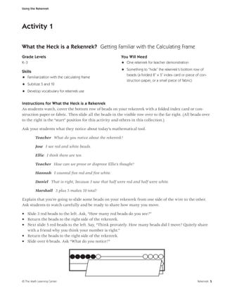 Using the Rekenrek




Activity 1

What the Heck is a Rekenrek? Getting Familiar with the Calculating Frame
Grade Levels                                             You Will Need
K–3                                                      H One rekenrek for teacher demonstration
                                                         H Something to “hide” the rekenrek’s bottom row of
Skills
                                                           beads (a folded 8˝ × 5˝ index card or piece of con-
H Familiarization with the calculating frame
                                                            struction paper, or a small piece of fabric)
H Subitize 5 and 10
H Develop vocabulary for rekenrek use


Instructions for What the Heck is a Rekenrek
As students watch, cover the bottom row of beads on your rekenrek with a folded index card or con-
struction paper or fabric. Then slide all the beads in the visible row over to the far right. (All beads over
to the right is the “start” position for this activity and others in this collection.)

Ask your students what they notice about today’s mathematical tool.

         Teacher What do you notice about the rekenrek?

         Jose I see red and white beads.

         Ellie I think there are ten.

         Teacher How can we prove or disprove Ellie’s thought?

         Hannah I counted ﬁve red and ﬁve white.

         Daniel That is right, because I saw that half were red and half were white.

         Marshall 5 plus 5 makes 10 total!

Explain that you’re going to slide some beads on your rekenrek from one side of the wire to the other.
Ask students to watch carefully and be ready to share how many you move.

• Slide 3 red beads to the left. Ask, “How many red beads do you see?”
• Return the beads to the right side of the rekenrek.
• Next slide 5 red beads to the left. Say, “Think provately. How many beads did I move? Quitely share
  with a friend why you think your number is right.”
• Return the beads to the right side of the rekenrek.
• Slide over 6 beads. Ask “What do you notice?”




© The Math Learning Center                                                                                 Rekenrek 5
 