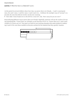 Using the Rekenrek


Activity 1 What the Heck is a Rekenrek? (cont.)


At this point let several children share how they can prove there are 6 beads… 3 and 3, counting by
ones, ﬁve and 1 more, 1 and ﬁve more, 2 and 2 and 2 etc… Celebrate the multiple ways of “seeing” 6, es-
pecially the ones that did not involve one-by-one counting.
• Now slide 3 more beads over to the left for a total of 9. Ask, “How many do you see now?”

Keep soliciting different ways to prove there are 9 beads. Hopefully, someone will use the anchor of 10 say-
ing something like, “I know there are 10 beads, so one less than 10 is 9” or, “I know there are 5, and 5 more
would be 10, minus one is 9.” Your goal is to look for non-counting strategies that assist students in subitiz-
ing 5 and 10. We want these numbers to become anchors for the students that they quickly visualize.




6 Rekenrek                                                                                 © The Math Learning Center
 