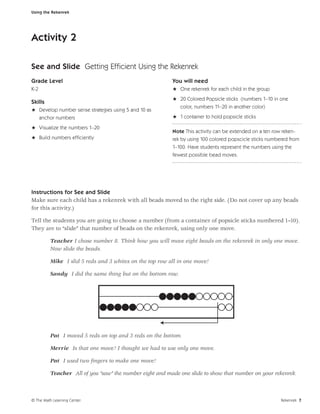 Using the Rekenrek




Activity 2

See and Slide Getting Efﬁcient Using the Rekenrek
Grade Level                                              You will need
K-2                                                      H One rekenrek for each child in the group
                                                         H 20 Colored Popsicle sticks (numbers 1–10 in one
Skills
                                                           color, numbers 11–20 in another color)
H Develop number sense strategies using 5 and 10 as
  anchor numbers                                         H 1 container to hold popsicle sticks

H Visualize the numbers 1–20
                                                         Note This activity can be extended on a ten row reken-
H Build numbers efﬁciently                               rek by using 100 colored popscicle sticks numbered from
                                                         1–100. Have students represent the numbers using the
                                                         fewest possible bead moves.




Instructions for See and Slide
Make sure each child has a rekenrek with all beads moved to the right side. (Do not cover up any beads
for this activity.)

Tell the students you are going to choose a number (from a container of popsicle sticks numbered 1–10).
They are to “slide” that number of beads on the rekenrek, using only one move.

         Teacher I chose number 8. Think how you will move eight beads on the rekenrek in only one move.
         Now slide the beads.

         Mike I slid 5 reds and 3 whites on the top row all in one move!

         Sandy I did the same thing but on the bottom row.




         Pat I moved 5 reds on top and 3 reds on the bottom.

         Merrie Is that one move? I thought we had to use only one move.

         Pat I used two ﬁngers to make one move!

         Teacher All of you “saw” the number eight and made one slide to show that number on your rekenrek.



© The Math Learning Center                                                                              Rekenrek 7
 