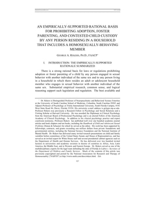 REKERSSTTHOMASLASREVIEW .DOC                                                                 7/5/07 11:48 AM




   AN EMPIRICALLY-SUPPORTED RATIONAL BASIS
       FOR PROHIBITING ADOPTION, FOSTER
   PARENTING, AND CONTESTED CHILD CUSTODY
    BY ANY PERSON RESIDING IN A HOUSEHOLD
   THAT INCLUDES A HOMOSEXUALLY-BEHAVING
                   MEMBER
                                GEORGE A. REKERS, PH.D., FAACP*

                 I.        INTRODUCTION: THE EMPIRICALLY-SUPPORTED
                                  RATIONALE SUMMARIZED
     There is a strong rational basis for laws or regulations prohibiting
adoption or foster parenting of a child by any person engaged in sexual
behavior with another individual of the same sex and to any person living
in a household in which there resides an adult or adolescent household
member who engages in sexual behavior with another individual of the
same sex. Substantial empirical research, common sense, and logical
reasoning support such legislation and regulation. The best available and


     *
       Dr. Rekers is Distinguished Professor of Neuropsychiatry and Behavioral Science Emeritus
at the University of South Carolina School of Medicine, Columbia, South Carolina 29203 and
Adjunct Professor of Psychology at Trinity International University, South Florida Campus, 8192
West State Road 84, Davie, Florida 33324. His university e-mail address is gr@gw.mp.sc.edu.
Professor Rekers was previously a Research Fellow in Psychology and Social Relations and a
Visiting Scholar at Harvard University. He was awarded the Diplomate in Clinical Psychology
from the American Board of Professional Psychology and is an elected Fellow of the American
Academy of Clinical Psychology. In addition to his clinical psychology practice and expert
courtroom testimony, Professor Rekers has published well over one hundred academic journal
articles and book chapters and ten books, including the Handbook of Child and Adolescent Sexual
Problems (Simon & Schuster) for which he served as the editor. His work has been supported by
fellowships, contracts, and grants exceeding one million dollars from private foundations and
governmental entities, including the National Science Foundation and the National Institute of
Mental Health. Dr. Rekers has delivered many invited research presentations on child and family
variables before committees of the United States Senate and House of Representatives, and has
served as an invited expert for White House staff and several presidential cabinet agencies such as
the Department of Health and Human Services. He has delivered over two hundred invited
lectures in universities and academic societies in dozens of countries in Africa, Asia, Latin
America, the Middle East, and in Western and Eastern Europe. Dr. Rekers served as one of the
multidisciplinary experts for the legal team defending the state of Florida in Lofton v. Secretary of
the Department of Children and Family Services. Much of the contents of this article was
previously copyrighted and posted by the National Association for Research and Therapy of
Homosexuality (“NARTH”) at http://www.narth.com/docs/rekers.html. Eds.

                                                327
 
