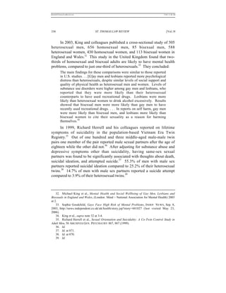 REKERSSTTHOMASLASREVIEW.DOC                                                          7/5/07 11:48 AM




336                               ST. THOMAS LAW REVIEW                                 [Vol.18


      In 2003, King and colleagues published a cross-sectional study of 505
heterosexual men, 656 homosexual men, 85 bisexual men, 588
heterosexual women, 430 homosexual women, and 113 bisexual women in
England and Wales.32 This study in the United Kingdom found that two-
thirds of homosexual and bisexual adults are likely to have mental health
problems, compared to just one-third of heterosexuals.33 They concluded:
          The main findings for these comparisons were similar to those reported
          in U.S. studies. . . [G]ay men and lesbians reported more psychological
          distress than heterosexuals, despite similar levels of social support and
          quality of physical health as heterosexual men and women. Levels of
          substance use disorders were higher among gay men and lesbians, who
          reported that they were more likely than their heterosexual
          counterparts to have used recreational drugs. Lesbians were more
          likely than heterosexual women to drink alcohol excessively. Results
          showed that bisexual men were more likely than gay men to have
          recently used recreational drugs. . . . In reports on self harm, gay men
          were more likely than bisexual men, and lesbians more likely than
          bisexual women to cite their sexuality as a reason for harming
          themselves.34
      In 1999, Richard Herrell and his colleagues reported on lifetime
symptoms of suicidality in the population-based Vietnam Era Twin
Registry.35 Out of one hundred and three middle-aged male-male twin
pairs one member of the pair reported male sexual partners after the age of
eighteen while the other did not.36 After adjusting for substance abuse and
depressive symptoms other than suicidality, having same-sex sexual
partners was found to be significantly associated with thoughts about death,
suicidal ideation, and attempted suicide.37 55.3% of men with male sex
partners reported suicidal ideation compared to 25.2% of their heterosexual
twins.38 14.7% of men with male sex partners reported a suicide attempt
compared to 3.9% of their heterosexual twins.39



    32. Michael King et al., Mental Health and Social Wellbeing of Gay Men, Lesbians and
Bisexuals in England and Wales, (London: Mind – National Association for Mental Health) 2003
at 2.
    33. Sophie Goodchild, Gays Face High Risk of Mental Problems, INDEP. N EWS , Sep. 8,
2003, http://news.independent.co.uk/uk/health/story.jsp?story=441027 (last visited May 23,
2006).
    34. King et al., supra note 32 at 3-4.
    35. Richard Herrell et al., Sexual Orientation and Suicidality: A Co-Twin Control Study in
Adult Men, 56 ARCHIVES GEN. PSYCHIATRY 867, 867 (1999).
    36. Id.
    37. Id. at 871.
    38. Id. at 870.
    39. Id.
 