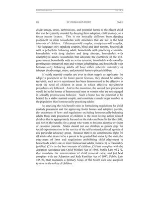 REKERSSTTHOMASLASREVIEW.DOC                                             7/5/07 11:48 AM




426                           ST. THOMAS LAW REVIEW                        [Vol.18


disadvantage, stress, deprivations, and potential harms to the placed child
that can be typically avoided by denying them adoption, child custody, or a
foster parent license. This is not basically different from denying
placement in other households with structures that are not in the best
interests of children. Fifteen-year-old couples, ninety-year-old couples,
Thai-language-only speaking couples, blind and deaf parents, households
with a pedophilic behaving adult, households with practicing criminals,
households with drug dealers and drug abusers, households with
unemployed adults, households that advocate the overthrow of the U.S.
government, households with an active terrorist, households with sexually-
promiscuous unmarried men and women cohabitating, and households with
homosexually behaving adults all have either inherent instability or
inherent disadvantage, stress, and potential harm to placed children.
      If stable married couples are ever in short supply as applicants for
adoptive placement or for foster parent licenses, they should be actively
recruited; such active recruitment has been demonstrated to be effective to
meet the need of children in areas in which effective recruitment
procedures are followed. And in the meantime, the second best placement
would be in the homes of heterosexual men or women who are not engaged
in sexually promiscuous behavior. Such a home has the potential to be
headed by a stable married couple, and constitute a much larger number in
the population than homosexually-practicing adults.
      In assessing the risk/benefit ratio in formulating regulations for child
custody placement and for approving foster homes and adoptive parents,
the enactment of laws and regulations excluding homosexually-behaving
adults from state placement of children is the most loving action toward
children that is appropriately focused on the risks and benefits for the child,
and not on the benefits for a group who wants to become adoptive or foster
or custodial parents. States should not use children as guinea pigs for
social experimentation in the service of the self-centered political agenda of
any particular advocacy group. Because there is no constitutional right for
all adults who desire to be a parent to be granted that status by the state, the
enactment of laws and regulations prohibiting child placement in
households where one or more homosexual adults resides (1) is reasonably
justified, (2) is in the best interests of children, (3) best complies with the
Adoption Assistance and Child Welfare Act of 1980, Public Law 92-272,
that mandates the minimization of child removal rates, and (4) best
complies with the Adoption and Safe Families Act of 1997, Public Law
105-89, that mandates a primary focus of the foster care and adoption
system on the safety of children.
 