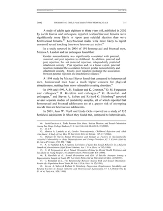 REKERSSTTHOMASLASREVIEW.DOC                                                          7/5/07 11:48 AM




2006]                         PROHIBITING CHILD PLACEMENT WITH HOMOSEXUALS                    337


     A study of adults ages eighteen to thirty years old, published in 2002
by Jacob Garcia and colleagues, reported lesbian/bisexual females were
significantly more likely to report past suicidal ideation than were
heterosexual females.40 Gay/bisexual males were more likely to report
unwanted sexual touching than were heterosexual males.41
     In a study reported in 2004 of 191 homosexual and bisexual men,
Monica A. Landolt and her colleagues found that:
          Gender nonconformity was significantly associated with paternal,
          maternal, and peer rejection in childhood. In addition, paternal and
          peer rejection, but not maternal rejection, independently predicted
          attachment anxiety. Peer rejection and, to a lesser extent, paternal
          rejection mediated the association between gender nonconformity and
          attachment anxiety. Finally, peer rejection mediated the association
          between paternal rejection and attachment avoidance.42
      A 1994 study by Michael Siever found that compared to heterosexual
men, homosexual men have a much higher concern for physical
attractiveness, making them more vulnerable to eating disorders.43
      In 1998 and 1999, A. H. Faulkner and K. Cranston,44 D. M. Fergusson
and colleagues,45 R. Garofalo and colleagues,46 G. Remafedi and
colleagues,47 and Steven A. Safren and Richard G. Heimberg48 reported
several separate studies of probability samples, all of which reported that
homosexual and bisexual adolescents are at a greater risk of attempting
suicide than are heterosexual adolescents.
      In 2001, Joan W. Noell and Linda Ochs reported on a study of 532
homeless adolescents in which they found that, compared to heterosexuals,

   40. Jacob Garcia et al., Links Between Past Abuse, Suicide Ideation, and Sexual Orientation
Among San Diego College Students, 51 J. AM. COLLEGE HEALTH 9, 10 (2002).
   41. Id. at 9.
   42. Monica A. Landolt et al., Gender Nonconformity, Childhood Rejection and Adult
Attachment: A Study of Gay Men, 33 ARCHIVES SEXUAL BEHAV. 117, 117 (2004).
   43. Michael D. Siever, Sexual Orientation and Gender as Factors in Socioculturally
Acquired Vulnerability to Body Dissatisfaction and Eating Disorders, 62 J. CONSULTING &
CLINICAL PSYCHOL. 252, 252 (1994).
   44. A. H. Faulkner & K. Cranston, Correlates of Same-Sex Sexual Behavior in a Random
Sample of Massachusetts High School Students, AM. J. PUB. HEALTH 262 (1998).
   45. D. M. Fergusson et al., Is Sexual Orientation Related to Mental Health Problems and
Suicidality in Young People?, 56 ARCHIVES GEN. PSYCHIATRY 876 (1999).
   46. R. Garofalo et al., Sexual Orientation and Risk of Suicide Attempts Among a
Representative Sample of Youth, 153 ARCHIVES PEDIATRIC & ADOLESCENT MED. 487 (1999).
   47. G. Remafedi et al., The Relationship Between Suicide Risk and Sexual Orientation:
Results of a Population-Based Study, 88 AM. J. PUB. HEALTH 57 (1998).
   48. Steven A. Safren & Richard G. Heimberg, Depression, Hopelessness, Suicidality and
Related Factors in Sexual Minority and Heterosexual Adolescents, 67 J. CONSULTING &
CLINCAL PSYCHOL. 859 (1999).
 