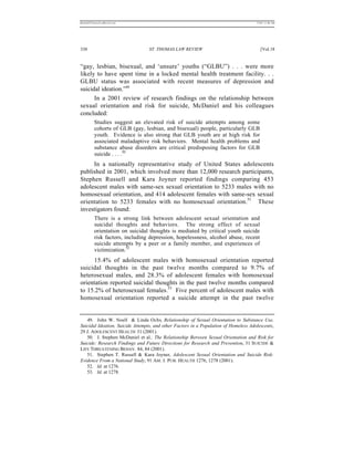 REKERSSTTHOMASLASREVIEW.DOC                                                           7/5/07 11:48 AM




338                              ST. THOMAS LAW REVIEW                                   [Vol.18


“gay, lesbian, bisexual, and ‘unsure’ youths (“GLBU”) . . . were more
likely to have spent time in a locked mental health treatment facility. . .
GLBU status was associated with recent measures of depression and
suicidal ideation.”49
      In a 2001 review of research findings on the relationship between
sexual orientation and risk for suicide, McDaniel and his colleagues
concluded:
          Studies suggest an elevated risk of suicide attempts among some
          cohorts of GLB (gay, lesbian, and bisexual) people, particularly GLB
          youth. Evidence is also strong that GLB youth are at high risk for
          associated maladaptive risk behaviors. Mental health problems and
          substance abuse disorders are critical predisposing factors for GLB
          suicide . . . .50
     In a nationally representative study of United States adolescents
published in 2001, which involved more than 12,000 research participants,
Stephen Russell and Kara Joyner reported findings comparing 453
adolescent males with same-sex sexual orientation to 5233 males with no
homosexual orientation, and 414 adolescent females with same-sex sexual
orientation to 5233 females with no homosexual orientation.51 These
investigators found:
          There is a strong link between adolescent sexual orientation and
          suicidal thoughts and behaviors. The strong effect of sexual
          orientation on suicidal thoughts is mediated by critical youth suicide
          risk factors, including depression, hopelessness, alcohol abuse, recent
          suicide attempts by a peer or a family member, and experiences of
          victimization.52
     15.4% of adolescent males with homosexual orientation reported
suicidal thoughts in the past twelve months compared to 9.7% of
heterosexual males, and 28.3% of adolescent females with homosexual
orientation reported suicidal thoughts in the past twelve months compared
to 15.2% of heterosexual females.53 Five percent of adolescent males with
homosexual orientation reported a suicide attempt in the past twelve


   49. John W. Noell & Linda Ochs, Relationship of Sexual Orientation to Substance Use,
Suicidal Ideation, Suicide Attempts, and other Factors in a Population of Homeless Adolescents,
29 J. ADOLESCENT HEALTH 31 (2001).
   50. J. Stephen McDaniel et al., The Relationship Between Sexual Orientation and Risk for
Suicide: Research Findings and Future Directions for Research and Prevention, 31 SUICIDE &
LIFE THREATENING BEHAV. 84, 84 (2001).
   51. Stephen T. Russell & Kara Joyner, Adolescent Sexual Orientation and Suicide Risk:
Evidence From a National Study, 91 AM. J. PUB. HEALTH 1276, 1278 (2001).
   52. Id. at 1276.
   53. Id. at 1278.
 