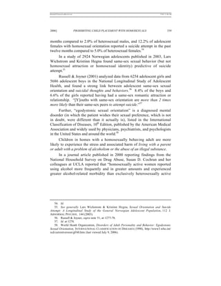 REKERSSTTHOMASLASREVIEW.DOC                                                       7/5/07 11:48 AM




2006]                         PROHIBITING CHILD PLACEMENT WITH HOMOSEXUALS                 339


months compared to 2.0% of heterosexual males, and 12.2% of adolescent
females with homosexual orientation reported a suicide attempt in the past
twelve months compared to 5.0% of heterosexual females.54
      In a study of 2924 Norwegian adolescents published in 2003, Lars
Wichstrom and Kristinn Hegna found same-sex sexual behavior (but not
homosexual attraction or homosexual identity) predictive of suicide
attempt.55
      Russell & Joyner (2001) analyzed data from 6254 adolescent girls and
5686 adolescent boys in the National Longitudinal Study of Adolescent
Health, and found a strong link between adolescent same-sex sexual
orientation and suicidal thoughts and behaviors.56 8.4% of the boys and
6.6% of the girls reported having had a same-sex romantic attraction or
relationship. “[Y]ouths with same-sex orientation are more than 2 times
more likely than their same-sex peers to attempt suicide.”57
      Further, “egodystonic sexual orientation” is a diagnosed mental
disorder (in which the patient wishes their sexual preference, which is not
in doubt, were different than it actually is), listed in the International
Classification of Diseases, 10th Edition, published by the American Medical
Association and widely used by physicians, psychiatrists, and psychologists
in the United States and around the world.58
      Children in homes with a homosexually behaving adult are more
likely to experience the stress and associated harm of living with a parent
or adult with a problem of alcoholism or the abuse of an illegal substance.
      In a journal article published in 2000 reporting findings from the
National Household Survey on Drug Abuse, Susan D. Cochran and her
colleagues at UCLA reported that “homosexually active women reported
using alcohol more frequently and in greater amounts and experienced
greater alcohol-related morbidity than exclusively heterosexually active




    54. Id.
    55. See generally Lars Wichstrom & Kristinn Hegna, Sexual Orientation and Suicide
Attempt: A Longitudinal Study of the General Norwegian Adolescent Population, 112 J.
ABNORMAL PSYCHOL. 144 (2003).
    56. Russell & Joyner, supra note 51, at 1277-78.
    57. Id. at 1278.
    58. World Heath Organization, Disorders of Adult Personality and Behavior: Egodystonic
Sexual Orientation, INTERNATIONAL CLASSIFICATION OF DISEASES (1990), http://www3.who.int/
icd/currentversion/gF60.htm (last viewed July 9, 2006).
 