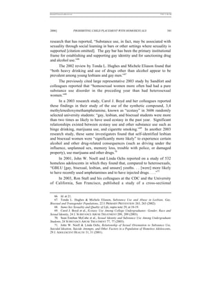 REKERSSTTHOMASLASREVIEW.DOC                                                           7/5/07 11:48 AM




2006]                         PROHIBITING CHILD PLACEMENT WITH HOMOSEXUALS                     341


research that has reported, “Substance use, in fact, may be associated with
sexuality through social learning in bars or other settings where sexuality is
supported [citation omitted]. The gay bar has been the primary institutional
frame for establishing and supporting gay identity and for sanctioning drug
and alcohol use.”66
      The 2002 review by Tonda L. Hughes and Michele Eliason found that
“both heavy drinking and use of drugs other than alcohol appear to be
prevalent among young lesbians and gay men.”67
      The previously cited large representative 2003 study by Sandfort and
colleagues reported that “homosexual women more often had had a pure
substance use disorder in the preceding year than had heterosexual
women.”68
      In a 2003 research study, Carol J. Boyd and her colleagues reported
these findings in their study of the use of the synthetic compound, 3,4
methylenedioxymethamphetamine, known as “ecstasy” in 3606 randomly
selected university students: “gay, lesbian, and bisexual students were more
than two times as likely to have used ecstasy in the past year. Significant
relationships existed between ecstasy use and other substance use such as
binge drinking, marijuana use, and cigarette smoking.”69 In another 2003
research study, these same investigators found that self-identified lesbian
and bisexual women were “significantly more likely” to experience certain
alcohol and other drug-related consequences (such as driving under the
influence, unplanned sex, memory loss, trouble with police, or damaged
property), use marijuana and other drugs.70
      In 2001, John W. Noell and Linda Ochs reported on a study of 532
homeless adolescents in which they found that, compared to heterosexuals,
“GBLU [gay, bisexual, lesbian, and unsure] youths. . . [were] more likely
to have recently used amphetamines and to have injected drugs. . . .”71
      In 2003, Ron Stall and his colleagues at the CDC and the University
of California, San Francisco, published a study of a cross-sectional


   66. Id. at 21.
   67. Tonda L. Hughes & Michele Eliason, Substance Use and Abuse in Lesbian, Gay,
Bisexual and Transgender Populations, 22 J. PRIMARY PREVENTION 263, 263 (2002).
   68. Same-Sex Sexuality and Quality of Life, supra note 29, at 18-19.
   69. Carol J. Boyd et al., Ecstasy Use Among College Undergraduates: Gender, Race and
Sexual Identity, 24 J. SUBSTANCE ABUSE TREATMENT 209, 209 (2003).
   70. Sean Esteban McCabe et al., Sexual Identity and Substance Use Among Undergraduate
Students, 24 SUBSTANCE ABUSE TREATMENT 77, 77 (2003).
   71. John W. Noell & Linda Ochs, Relationship of Sexual Orientation to Substance Use,
Suicidal Ideation, Suicide Attempts, and Other Factors in a Population of Homeless Adolescents,
29 J. ADOLESCENT HEALTH 31, 31 (2001).
 