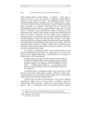 REKERSSTTHOMASLASREVIEW.DOC                                                        7/5/07 11:48 AM




2006]                         PROHIBITING CHILD PLACEMENT WITH HOMOSEXUALS                  343


battle multiple additive health problems – a syndemic – which makes it
difficult for them to have the capacity to implement needed adaptive
behaviors, such as HIV prevention. The debilitating effects of these
interrelated health problems, combined with social marginalization, stigma,
and a lesser degree of social and community support, render homosexual
adults generally less capable of providing all the resources that
psychologically-stressed foster and adopted children vitally need. As noted
above, in studying a large representative sample of heterosexual and
homosexual men, Sandfort and colleagues reported that homosexual men
gave less positive evaluations of their health, when compared to
heterosexual mean, and reported more emotional and physical problems,
including lethargy, in their work and other daily activities.79 The logical
conclusion from these findings would be that heterosexual adults generally
have significantly and substantially better health, more energy, and better
emotional stamina to devote to children, without the level of physical and
emotional health problems and substance abuse that interfere with daily
activities among homosexual adults.
      The findings of significantly higher rates of substance abuse among
homosexually-behaving individuals are significant for the foster care
system and for adoption placement, as demonstrated by the research of
Patrick Curtis in 1993, who reported,
          [Findings indicate] the impact of AOD [alcohol and other drugs] on
          the ability of the child welfare system to deliver services is profound
          and adversely affects the system by compounding problems, such as
          personnel shortages and shortages in the availability of foster
          homes. . . . Problems related to AOD can . . . frustrate efforts at family
          preservation and reunification and tax limited treatment resources in
          the community.80
     An additional factor contributing to higher rates of removal of a child
from his or her home is child abuse or neglect. Elsewhere in this review,
research findings are presented that indicate higher rates of child neglect
when a parent is involved with substance abuse.81
     Another body of research cited elsewhere in this review indicates
significantly higher rates of sexual abuse of children reared by
homosexually behaving adults compared to heterosexually behaving
parents. This is an additional source of household instability and the


   79. Sandfort et al., Same-Sex Sexuality and Quality of Life, supra note 29, at 18.
   80. Patrick A. Curtis, The Impact of Alcohol and Other Drugs on the Child Welfare System,
72 CHILD WELFARE 533, 541 (1993).
   81. See DiLauro, infra note 146.
 
