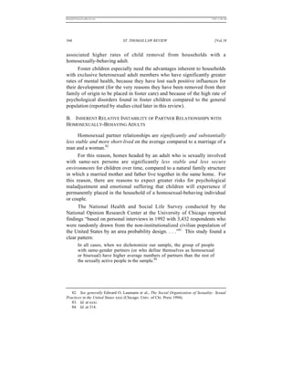 REKERSSTTHOMASLASREVIEW.DOC                                                       7/5/07 11:48 AM




344                             ST. THOMAS LAW REVIEW                                [Vol.18


associated higher rates of child removal from households with a
homosexually-behaving adult.
      Foster children especially need the advantages inherent to households
with exclusive heterosexual adult members who have significantly greater
rates of mental health, because they have lost such positive influences for
their development (for the very reasons they have been removed from their
family of origin to be placed in foster care) and because of the high rate of
psychological disorders found in foster children compared to the general
population (reported by studies cited later in this review).

B. INHERENT RELATIVE INSTABILITY OF PARTNER RELATIONSHIPS WITH
HOMOSEXUALLY-BEHAVING ADULTS

      Homosexual partner relationships are significantly and substantially
less stable and more short-lived on the average compared to a marriage of a
man and a woman.82
      For this reason, homes headed by an adult who is sexually involved
with same-sex persons are significantly less stable and less secure
environments for children over time, compared to a natural family structure
in which a married mother and father live together in the same home. For
this reason, there are reasons to expect greater risks for psychological
maladjustment and emotional suffering that children will experience if
permanently placed in the household of a homosexual-behaving individual
or couple.
      The National Health and Social Life Survey conducted by the
National Opinion Research Center at the University of Chicago reported
findings “based on personal interviews in 1992 with 3,432 respondents who
were randomly drawn from the non-institutionalized civilian population of
the United States by an area probability design. . . .”83 This study found a
clear pattern:
          In all cases, when we dichotomize our sample, the group of people
          with same-gender partners (or who define themselves as homosexual
          or bisexual) have higher average numbers of partners than the rest of
          the sexually active people in the sample.84




   82. See generally Edward O. Laumann et al., The Social Organization of Sexuality: Sexual
Practices in the United States xxxi (Chicago: Univ. of Chi. Press 1994).
   83. Id. at xxxi.
   84. Id. at 314.
 