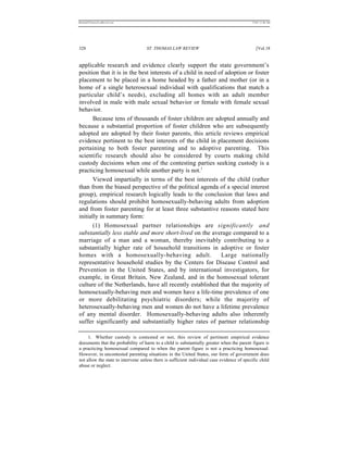REKERSSTTHOMASLASREVIEW.DOC                                                                 7/5/07 11:48 AM




328                                 ST. THOMAS LAW REVIEW                                      [Vol.18


applicable research and evidence clearly support the state government’s
position that it is in the best interests of a child in need of adoption or foster
placement to be placed in a home headed by a father and mother (or in a
home of a single heterosexual individual with qualifications that match a
particular child’s needs), excluding all homes with an adult member
involved in male with male sexual behavior or female with female sexual
behavior.
       Because tens of thousands of foster children are adopted annually and
because a substantial proportion of foster children who are subsequently
adopted are adopted by their foster parents, this article reviews empirical
evidence pertinent to the best interests of the child in placement decisions
pertaining to both foster parenting and to adoptive parenting. This
scientific research should also be considered by courts making child
custody decisions when one of the contesting parties seeking custody is a
practicing homosexual while another party is not.1
       Viewed impartially in terms of the best interests of the child (rather
than from the biased perspective of the political agenda of a special interest
group), empirical research logically leads to the conclusion that laws and
regulations should prohibit homosexually-behaving adults from adoption
and from foster parenting for at least three substantive reasons stated here
initially in summary form:
       (1) Homosexual partner relationships are significantly and
substantially less stable and more short-lived on the average compared to a
marriage of a man and a woman, thereby inevitably contributing to a
substantially higher rate of household transitions in adoptive or foster
homes with a homosexually-behaving adult.                     Large nationally
representative household studies by the Centers for Disease Control and
Prevention in the United States, and by international investigators, for
example, in Great Britain, New Zealand, and in the homosexual tolerant
culture of the Netherlands, have all recently established that the majority of
homosexually-behaving men and women have a life-time prevalence of one
or more debilitating psychiatric disorders; while the majority of
heterosexually-behaving men and women do not have a lifetime prevalence
of any mental disorder. Homosexually-behaving adults also inherently
suffer significantly and substantially higher rates of partner relationship

     1. Whether custody is contested or not, this review of pertinent empirical evidence
documents that the probability of harm to a child is substantially greater when the parent figure is
a practicing homosexual compared to when the parent figure is not a practicing homosexual.
However, in uncontested parenting situations in the United States, our form of government does
not allow the state to intervene unless there is sufficient individual case evidence of specific child
abuse or neglect.
 