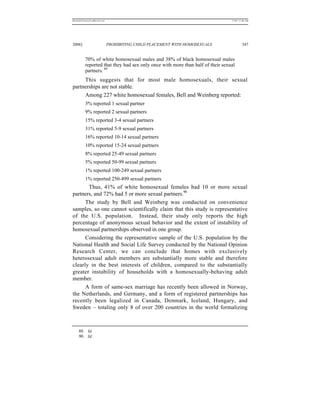 REKERSSTTHOMASLASREVIEW.DOC                                                     7/5/07 11:48 AM




2006]                         PROHIBITING CHILD PLACEMENT WITH HOMOSEXUALS               347


          70% of white homosexual males and 38% of black homosexual males
          reported that they had sex only once with more than half of their sexual
          partners. 89
     This suggests that for most male homosexuals, their sexual
partnerships are not stable.
     Among 227 white homosexual females, Bell and Weinberg reported:
          3% reported 1 sexual partner
          9% reported 2 sexual partners
          15% reported 3-4 sexual partners
          31% reported 5-9 sexual partners
          16% reported 10-14 sexual partners
          10% reported 15-24 sexual partners
          8% reported 25-49 sexual partners
          5% reported 50-99 sexual partners
          1% reported 100-249 sexual partners
          1% reported 250-499 sexual partners
       Thus, 41% of white homosexual females had 10 or more sexual
partners, and 72% had 5 or more sexual partners.90
      The study by Bell and Weinberg was conducted on convenience
samples, so one cannot scientifically claim that this study is representative
of the U.S. population. Instead, their study only reports the high
percentage of anonymous sexual behavior and the extent of instability of
homosexual partnerships observed in one group.
      Considering the representative sample of the U.S. population by the
National Health and Social Life Survey conducted by the National Opinion
Research Center, we can conclude that homes with exclusively
heterosexual adult members are substantially more stable and therefore
clearly in the best interests of children, compared to the substantially
greater instability of households with a homosexually-behaving adult
member.
      A form of same-sex marriage has recently been allowed in Norway,
the Netherlands, and Germany, and a form of registered partnerships has
recently been legalized in Canada, Denmark, Iceland, Hungary, and
Sweden – totaling only 8 of over 200 countries in the world formalizing



     89. Id.
     90. Id.
 