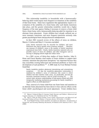 REKERSSTTHOMASLASREVIEW.DOC                                                        7/5/07 11:48 AM




2006]                         PROHIBITING CHILD PLACEMENT WITH HOMOSEXUALS                  349


      This relationship instability in households with a homosexually-
behaving adult would require more frequent re-evaluations of the suitability
of that foster home. States have regulations that appropriately require a re-
evaluation of the suitability of a foster home after such family transitions
take place, and this greater relationship instability would risk a higher
frequency of the state agency finding it necessary to remove a foster child
from a foster home with a homosexually-behaving adult for transition to an
alternate foster placement. Foster children have already suffered one or
more traumatic transitions, and more frequent transitions seriously risks
greater psychological harm and psychosocial maladjustment.
      In their 2001 research review of the effects of stress on children,
Marcia J. Carlson and Mary E. Corcoran concluded:
          [a]ny family transition may be stressful for children, and more
          transitions may lead to greater stress [citations omitted] . . . therefore,
          one measure of children’s stress is the number of family transitions
          experienced since birth. Clearly, family transitions represent only one
          possible source of stress for children, and other transitions such as
          moving or changing schools might also induce stress . . . .97
     In a 2001 review of thirty-four studies of foster families, John G.
Orme and Cheryl Buehler cited studies of foster children to support their
summary statement that placement disruptions “are important because they
may exacerbate existing behavioral and emotional problems or lead to the
development of such problems.”98 A 2000 study by Evan Michael Forman
found that:
          family instability predicts adolescent internalizing and externalizing
          symptoms . . . (2) that the instability-adjustment relationship is
          mediated by children’s sense of coherence (the extent to which
          children feel their families make sense, are predictable, provide the
          necessary emotional resources, and are worth investing in). . . . The
          current study advances understanding of both parent-related and child
          intrapsychic mediating mechanisms accounting for family instability’s
          negative effects on child adjustment.99
      Thus, removal of a foster child from one foster home and transition to
an alternate foster placement has been shown to have adverse effects on the
foster child’s psychological and social adjustment. Foster children have


    97. Marcia J. Carlson & Mary E. Corcoran, Family Structure and Children’s Behavioral and
Cognitive Outcomes, 63 J. MARRIAGE & FAM. 779, 782 (2001).
    98. John G. Orme & Cheryl Forman, Foster Family Characteristics and Behavioral and
Emotional Problems of Foster Children: A Narrative Review, 50 FAM REL. 3, 9 (2001).
    99. Evan Michael Forman, Family Instability and Adolescent Adjustment: An Exploration of
Intrapsychic and Parenting Mediating Mechanisms, 60 DISSERTATION ABSTRACTS INT’L . 5224
(2000).
 