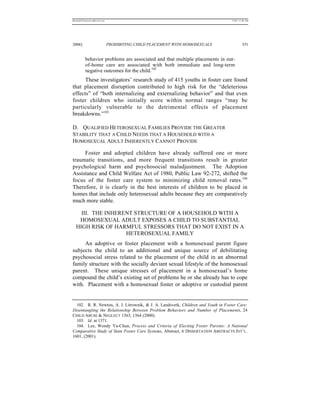 REKERSSTTHOMASLASREVIEW.DOC                                                       7/5/07 11:48 AM




2006]                         PROHIBITING CHILD PLACEMENT WITH HOMOSEXUALS                 351


          behavior problems are associated and that multiple placements in out-
          of-home care are associated with both immediate and long-term
          negative outcomes for the child.102
      These investigators’ research study of 415 youths in foster care found
that placement disruption contributed to high risk for the “deleterious
effects” of “both internalizing and externalizing behavior” and that even
foster children who initially score within normal ranges “may be
particularly vulnerable to the detrimental effects of placement
breakdowns.”103

D. QUALIFIED HETEROSEXUAL FAMILIES PROVIDE THE GREATER
STABILITY THAT A CHILD NEEDS THAT A HOUSEHOLD WITH A
HOMOSEXUAL ADULT INHERENTLY CANNOT PROVIDE

     Foster and adopted children have already suffered one or more
traumatic transitions, and more frequent transitions result in greater
psychological harm and psychosocial maladjustment. The Adoption
Assistance and Child Welfare Act of 1980, Public Law 92-272, shifted the
focus of the foster care system to minimizing child removal rates.104
Therefore, it is clearly in the best interests of children to be placed in
homes that include only heterosexual adults because they are comparatively
much more stable.

    III. THE INHERENT STRUCTURE OF A HOUSEHOLD WITH A
   HOMOSEXUAL ADULT EXPOSES A CHILD TO SUBSTANTIAL
  HIGH RISK OF HARMFUL STRESSORS THAT DO NOT EXIST IN A
                   HETEROSEXUAL FAMILY
     An adoptive or foster placement with a homosexual parent figure
subjects the child to an additional and unique source of debilitating
psychosocial stress related to the placement of the child in an abnormal
family structure with the socially deviant sexual lifestyle of the homosexual
parent. These unique stresses of placement in a homosexual’s home
compound the child’s existing set of problems he or she already has to cope
with. Placement with a homosexual foster or adoptive or custodial parent


  102. R. R. Newton, A. J. Litrownik, & J. A. Landsverk, Children and Youth in Foster Care:
Disentangling the Relationship Between Problem Behaviors and Number of Placements, 24
CHILD ABUSE & NEGLECT 1363, 1364 (2000).
  103. Id. at 1371.
  104. Lee, Wendy Ya-Chun, Process and Criteria of Electing Foster Parents: A National
Comparative Study of State Foster Care Systems, Abstract, 6 DISSERTATION ABSTRACTS INT’L.
1601, (2001).
 