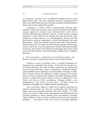 REKERSSTTHOMASLASREVIEW.DOC                                             7/5/07 11:48 AM




352                           ST. THOMAS LAW REVIEW                        [Vol.18


is a completely avoidable source of additional moderate-to-severe stress
placed on the child. The state’s legitimate interest in avoiding potential
harm to the child justifies the state’s decision to prohibit child placement in
homes with a homosexually-behaving adult.
      Compared to a family without a homosexually behaving adult,
empirical evidence and my thirty years of clinical experience with children
strongly support the common sense conclusion that a home with a
homosexually-behaving individual subjects a child needing custodial
placement, a foster child and an adopted child (and particularly those
adopted out of foster care) to a set of disadvantages, stresses, and other
harms that are seriously detrimental to a child’s psychological and social
development. While any individual specific home with a homosexually-
behaving adult may not contain all of the following specific disadvantages,
stresses, and harms, every household with a homosexually-behaving adult
would have some subset of the following disadvantages that clearly would
not be in the best interests of the child needing custodial, foster, or adoptive
placement.

A. PLACED CHILDREN—AND PARTICULARLY FOSTER CHILDREN—ARE
MORE VULNERABLE TO HARM FROM STRESS THAN OTHER CHILDREN

      Children in need of custodial, foster, or adoptive placement are
among the most vulnerable of all citizens. At the time of a transition to a
new home placement, the child inevitably experiences the psychosocial
stresses of going through a series of separations, significant changes,
special problems such as adjusting to emotional effects of neglect or abuse,
and/or traumas such as the separation or death of parents; for example,
there are stresses associated with separation from their birth/legal parents,
stresses in coping with agency workers, stresses in adapting to a new
family, and stresses of new surroundings, including possibly a new
neighborhood, a new school, and new peers. All these stresses are
regrettably unavoidable once a child is found to need placement.
      Due to the abuse, neglect, or tragic loss of parents experienced by
children entering foster care, they have significantly and substantially
higher rates of psychological disorders than other children. In a 2001
review of research on foster family characteristics and the behavioral and
emotional problems of foster children, Orme and Buehler concluded,
“Many children in foster care have significant behavioral and emotional
problems . . . and many of them are at risk for developing additional
 