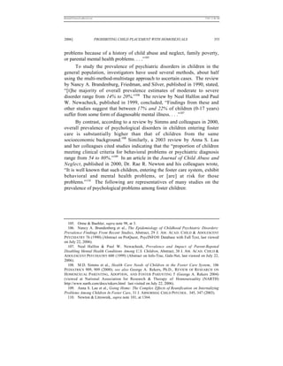 REKERSSTTHOMASLASREVIEW.DOC                                                         7/5/07 11:48 AM




2006]                         PROHIBITING CHILD PLACEMENT WITH HOMOSEXUALS                   353


problems because of a history of child abuse and neglect, family poverty,
or parental mental health problems. . . .”105
       To study the prevalence of psychiatric disorders in children in the
general population, investigators have used several methods, about half
using the multi-method-multistage approach to ascertain cases. The review
by Nancy A. Brandenburg, Friedman, and Silver, published in 1990, stated,
“[t]he majority of overall prevalence estimates of moderate to severe
disorder range from 14% to 20%.”106 The review by Neal Halfon and Paul
W. Newacheck, published in 1999, concluded, “Findings from these and
other studies suggest that between 17% and 22% of children (0-17 years)
suffer from some form of diagnosable mental illness. . . .”107
       By contrast, according to a review by Simms and colleagues in 2000,
overall prevalence of psychological disorders in children entering foster
care is substantially higher than that of children from the same
socioeconomic background.108 Similarly, a 2003 review by Anna S. Lau
and her colleagues cited studies indicating that the “proportion of children
meeting clinical criteria for behavioral problems or psychiatric diagnosis
range from 54 to 80%.”109 In an article in the Journal of Child Abuse and
Neglect, published in 2000, Dr. Rae R. Newton and his colleagues wrote,
“It is well known that such children, entering the foster care system, exhibit
behavioral and mental health problems, or [are] at risk for those
problems.”110 The following are representatives of many studies on the
prevalence of psychological problems among foster children:




   105. Orme & Buehler, supra note 98, at 3.
   106. Nancy A. Brandenberg et al., The Epidemiology of Childhood Psychiatric Disorders:
Prevalence Findings From Recent Studies, Abstract, 29 J. AM . ACAD . C HILD & ADOLESCENT
PSYCHIATRY 76 (1990) (Abstract on ProQuest, PsycINFO® Database with Full Text, last viewed
on July 22, 2006).
   107. Neal Halfon & Paul W. Newacheek, Prevalence and Impact of Parent-Repoted
Disabling Mental Health Conditions Among U.S. Children, Abstract, 38 J. AM . ACAD. CHILD &
ADOLESCENT PSYCHIATRY 600 (1999) (Abstract on Info-Trac, Gale-Net, last viewed on July 22,
2006).
   108. M.D. Simms et al., Health Care Needs of Children in the Foster Care System, 106
P EDIATRICS 909, 909 (2000); see also George A. Rekers, Ph.D., R EVIEW OF R ESEARCH ON
HOMOSEXUAL PARENTING, ADOPTION, AND F OSTER PARENTING 5 (George A. Rekers 2004)
(viewed at National Association for Research & Therapy of Homosexuality (NARTH)
http://www.narth.com/docs/rekers.html last visited on July 22, 2006).
   109. Anna S. Lau et al., Going Home: The Complex Effects of Reunification on Internalizing
Problems Among Children In Foster Care, 31 J. ABNORMAL CHILD PSYCHOL. 345, 347 (2003).
   110. Newton & Litrownik, supra note 101, at 1364.
 
