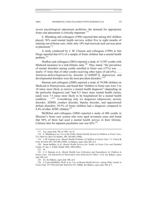 REKERSSTTHOMASLASREVIEW.DOC                                                         7/5/07 11:48 AM




2006]                         PROHIBITING CHILD PLACEMENT WITH HOMOSEXUALS                   355


severe psychological adjustment problems, the demand for appropriate
foster care placements is critically important. 117
      E. Blumberg and colleagues (1996) reported that among 662 children
placed, 56% used mental health services within five to eight months of
entering out-of-home care, while only 10% had received such services prior
to placement.118
      A study conducted by J. M. Clausen and colleagues (1998) in San
Diego reported that 61% of a sample of foster children had a mental health
problem.119
      DosReis and colleagues (2001) reported a study of 15,507 youths with
Medicaid insurance in a mid-Atlantic state.120 They stated, “the prevalence
of mental disorders among youths enrolled in foster care (57%) was . . .
nearly 15 times that of other youths receiving other types of aid (4%). . . .
Attention-deficit/hyperactivity disorder [(“ADHD”)], depression, and
developmental disorders were the most prevalent disorders.”121
      Harman and colleagues (2000) reported a study of 39,500 children on
Medicaid in Pennsylvania, and found that “children in foster care were 3 to
10 times more likely to receive a mental health diagnosis” (depending on
the particular diagnosis) and “had 6.5 times more mental health claims,
[and] were 7.5 times more likely to be hospitalized for a mental health
condition. . . .”122 Considering only six diagnoses (depression, anxiety
disorder, ADHD, conduct disorder, bipolar disorder, and oppositional
defiant disorder), 39.5% of foster children had a diagnosis compared to
8.4% of other AFDC children.123
      McMillen and colleagues (2004) reported a study of 406 youths in
Missouri’s foster care system who were aged seventeen years and found
that 94% of them had used a mental health service in their lifetime.
Lifetime rates for inpatient psychiatric care was 42%.124

  117. Lee, supra note 104, at 1601; see id.
  118. E. Blumberg et al., Use of the Public Mental Health System by Children in Foster Care,
23 J. MENTAL HEALTH ADMIN, 389, 392-405 (1996).
  119. J. M. Clausen et al., Mental Health Problems of Children in Foster Care, 7 J. CHILD &
FAM. STUDIES 283, 283-296 (1998); see Rekers, supra note 108, at 6.
  120. Susan dosReis, et al., Mental Health Services for Youths in Foster Care and Disabled
Youths, 91 Am. J. of Pub. Health 1094, 1094 (2001).
  121. Id.
  122. J. S. Harman et al., Mental Health Care Utilization and Expenditures by Children in
Foster Care, 154 ARCHIVES OF PEDIATRICS AND ADOLESCENT M ED. 1114; See Rekers, supra
note 108, at 6.
  123. Id.; See Rekers, supra note 108, at 6.
  124. J. Curtis McMillen, Ph.D. et al., Use of Mental Health Services Among Older Youths in
Foster Care, 55:7 PSYCHIATRIC SERVICES 811 (2004); See Rekers, supra note 108, at 7.
 