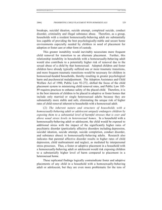 REKERSSTTHOMASLASREVIEW.DOC                                                  7/5/07 11:48 AM




2006]                         PROHIBITING CHILD PLACEMENT WITH HOMOSEXUALS            329


breakups, suicidal ideation, suicide attempt, completed suicide, conduct
disorder, criminality and illegal substance abuse. Therefore, as a group,
households with a resident homosexually-behaving adult are substantially
less capable of providing the best psychologically-stable and secure home
environments especially needed by children in need of placement for
adoption or foster care or other form of custody.
      This greater instability would inevitably necessitate more frequent
child removal for transition to an alternate placement. Further, this
relationship instability in households with a homosexually-behaving adult
would also contribute to a potentially higher risk of removal due to the
sexual abuse of a child by that homosexual. Adopted children and foster
children have already typically suffered one or more traumatic transitions,
and more frequent traumatic transitions would be necessary for children in
homosexual-headed households, thereby resulting in greater psychological
harm and psychosocial maladjustment. The Adoption Assistance and Child
Welfare Act of 1980, Public Law 92-272, shifted the focus of the child
placement system to minimizing child removal rates, and Public Law 105-
89 requires practices to enhance safety of the placed child. Therefore, it is
in the best interests of children to be placed in adoptive or foster homes that
include only married or single heterosexual adults because they are
substantially more stable and safe, eliminating the unique risk of higher
rates of child removal inherent to households with a homosexual adult.
      (2) The inherent nature and structure of households with a
homosexually-behaving adult or adolescent uniquely endangers children by
exposing them to a substantial level of harmful stresses that is over and
above usual stress levels in heterosexual homes. In a household with a
homosexually-behaving adult or adolescent, the child would be exposed to
additional stress with the impact of the significantly higher rates of
psychiatric disorder (particularly affective disorders including depression,
suicidal ideation, suicide attempt, suicide completion, conduct disorder,
and substance abuse) in homosexually-behaving adults. Research also
indicates that parental affective disorder results in higher rates of child
depression, child maltreatment and neglect, as mediated by interpersonal
stress processes. Thus, a foster or adoptive placement in a household with
a homosexually-behaving adult or adolescent would risk exposing children
to a substantially higher level of harm compared to placement in a
heterosexual home.
      These replicated findings logically contraindicate foster and adoptive
placements of any child in a household with a homosexually-behaving
adult or adolescent, but they are even more problematic for the tens of
 