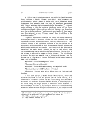 REKERSSTTHOMASLASREVIEW.DOC                                                    7/5/07 11:48 AM




356                           ST. THOMAS LAW REVIEW                               [Vol.18


      A 1995 review of thirteen studies on psychological disorders among
foster children by Daniel Pilowsky concluded, “[t]he prevalence of
psychopathology among children in family foster care is higher than would
be expected from normative data, even when this population is compared
with children who have backgrounds of similar deprivation.”125 Another
study published in 1986 by McIntyre found that nearly half the foster
children manifested evidence of psychological disorder, and depending
upon the particular syndrome, “[r]elative risks associated with foster status
were from almost 2 to over 32 times greater” than for children in the
general population. 126
      Diagnosed adjustment disorders are among the most commonly
suffered psychological problems suffered by foster children when they
encounter too much accumulated stress than they can cope with. The
essential feature of an adjustment disorder is that the person has a
maladaptive reaction to one or more psychosocial stressors that occurs
within three months of the stressor. Individuals who are particularly
vulnerable (as many foster children are due to their history and
circumstance) may have a severe form of an Adjustment Disorder even if
the stressor is only mild or moderate in its intensity. The individual’s
symptoms determine the specific type of Adjustment Disorder, and the
disorder can be either acute or chronic. Following are the categorization of
these types of disorders:
      Adjustment Disorder with Depressed Mood
      Adjustment Disorder with Anxiety
      Adjustment Disorder with Mixed Anxiety and Depressed mood
      Adjustment Disorder with Disturbance of Conduct
      Adjustment Disorder with Mixed Disturbance of Emotions and
Conduct
      In their 2001 review of foster family characteristics, Orme and
Buehler concluded, “Given the pivotal role of foster families, it is
important to understand aspects of the foster family that exacerbate
behavioral and emotional problems in foster children, as well as aspects of
the foster family that might prevent or ameliorate future problems.”127
Because of high incidence of psychological disorder in children entering
foster care, foster children are especially vulnerable to psychological harm


 125. Daniel Pilowsky, Abstract, Psychopathology Among Children Placed in Family Foster
Care, 46:9 PSYCHIATRIC SERVICES 906 (1995); See Rekers, supra note 108, at 7.
 126. McIntyre & Keesler, supra note 111, at 297.
 127. Orme & Buehler, supra note 98, at 3.
 