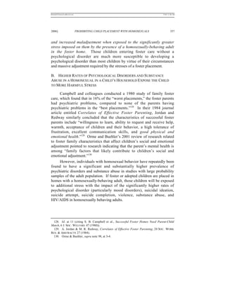 REKERSSTTHOMASLASREVIEW.DOC                                                     7/5/07 11:48 AM




2006]                         PROHIBITING CHILD PLACEMENT WITH HOMOSEXUALS               357


and increased maladjustment when exposed to the significantly greater
stress imposed on them by the presence of a homosexually-behaving adult
in the foster home. Those children entering foster care without a
psychological disorder are much more susceptible to developing a
psychological disorder than most children by virtue of their circumstances
and massive adjustment required by the stresses of a foster placement.

B. HIGHER RATES OF PSYCHOLOGICAL DISORDERS AND SUBSTANCE
ABUSE IN A HOMOSEXUAL IN A CHILD’S HOUSEHOLD EXPOSE THE CHILD
TO MORE HARMFUL STRESS

      Campbell and colleagues conducted a 1980 study of family foster
care, which found that in 16% of the “worst placements,” the foster parents
had psychiatric problems, compared to none of the parents having
psychiatric problems in the “best placements.”128 In their 1984 journal
article entitled Correlates of Effective Foster Parenting, Jordan and
Redway similarly concluded that the characteristics of successful foster
parents include “willingness to learn, ability to request and receive help,
warmth, acceptance of children and their behavior, a high tolerance of
frustration, excellent communication skills, and good physical and
emotional health.”129 Orme and Buehler’s 2001 review of research related
to foster family characteristics that affect children’s social and emotional
adjustment pointed to research indicating that the parent’s mental health is
among “family factors that likely contribute to children’s social and
emotional adjustment.”130
      However, individuals with homosexual behavior have repeatedly been
found to have a significant and substantially higher prevalence of
psychiatric disorders and substance abuse in studies with large probability
samples of the adult population. If foster or adopted children are placed in
homes with a homosexually-behaving adult, those children will be exposed
to additional stress with the impact of the significantly higher rates of
psychological disorder (particularly mood disorders), suicidal ideation,
suicide attempt, suicide completion, violence, substance abuse, and
HIV/AIDS in homosexually behaving adults.




 128. Id. at 11 (citing S. B. Campbell et al., Successful Foster Homes Need Parent-Child
Match, 6 J. SOC. WELFARE 47 (1980)).
 129. A. Jordan & M. R. Redway, Correlates of Effective Foster Parenting, 20 SOC. WORK
RES. & ABSTRACTS 27 (1984).
 130. Orme & Buehler, supra note 98, at 3-4.
 