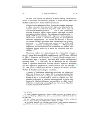 REKERSSTTHOMASLASREVIEW.DOC                                                            7/5/07 11:48 AM




358                                ST. THOMAS LAW REVIEW                                  [Vol.18


      In their 2001 review of research on foster family characteristics
related to behavioral and emotional problems of foster children, Orme and
Buehler cited numerous studies for their conclusion:
          Existing research with samples from the general population documents
          a robust association between parents’ depressive affect (with the
          mother’s affect assessed most frequently) and a broad array of
          indicators of child maladjustment. . . . There is some evidence that
          maternal depressive affect is more strongly associated with child
          internalizing problem behaviors than with externalizing behaviors. . . .
          Dadds (1987) describes families with a depressed parent or parents as
          characterized by lack of coherence and agency and by heightened
          emotional dysregulation. In addition to providing a difficult
          environment for family functioning, these characteristics tend to impair
          parenting. . . . Socially, depressed parents are less skilled and
          responsive to intimates, including their children. . . . The perceived
          helplessness and hostility that are part of depression may interfere with
          depressed parents’ ability to be warm and consistent with their
          children. . . .”131
      Numerous studies have demonstrated the relationship between a
parent’s mental disorder and child maladjustment. A 1999 study published
by Cheryl Bluestone and Catherine S. Tamis-LeMonda reported that a
mother’s depression is negatively associated with positive child-centered
parenting styles. 132 A 2002 study by Rex Forehand and his colleagues
found “a significant association between maternal depressive symptoms
and child depressive symptoms in African American girls, but not boys.”133
In a 1998 review of research on children of parents with affective disorders,
William R. Beardslee and colleagues concluded,
          A number of longitudinal studies have confirmed that children of
          affectively ill parents are at a greater risk for psychiatric disorders than
          children from homes with non-ill parents. Life table estimates indicate
          that by the age of 20 a child with an affectively ill parent has a 40%
          chance of experiencing an episode of major depression. Children from
          homes with affectively ill parents are more likely to exhibit general
          difficulties in functioning, increased guilt, and interpersonal difficulties
          as well as problems with attachment.134



  131. Id. at 11.
  132. Cheryl Bluestone & Catherine S. Tamis-LeMonda, Correlates of Parenting Styles in
Predominantly Working- and Middle-Class African American Mothers, 61 J. MARRIAGE & FAM.
881, 890 (1999).
  133. Rex Forehand et al., African American Children’s Adjustment: The Roles of Maternal
and Teacher Depressive Symptoms, 64 J. MARRIAGE & FAM. 1012 (2002).
  134. William R. Beardslee et al., Children of Affectively Ill Parents: A Review of the Past 10
Years, 37 J. AM. ACAD. CHILD & ADOLESCENT PSYCHIATRY 1134 (1998).
 