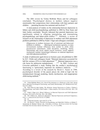 REKERSSTTHOMASLASREVIEW.DOC                                                        7/5/07 11:48 AM




2006]                         PROHIBITING CHILD PLACEMENT WITH HOMOSEXUALS                  359


      The 2001 review by Velma McBride Murry and her colleagues
concluded, “Psychological distress in mothers induces negative
emotionality that compromises their relationships with their partners and
children . . . parenting becomes less nurturant and involved.”135
      A meta-analysis of studies on the relationship between depression in
fathers and child psychopathology published in 2004 by Peter Kane and
Judy Garber concluded, “Results indicated that paternal depression was
significantly related to offspring internalizing and externalizing
psychopathology and father-child conflict.”136 Similarly, a review of
research on the relationship of depression in mothers and child adjustment
problems published in 2004 by Frank J. Elgar and colleagues concluded,
          [D]epression in mothers increases risk of emotional and behavioral
          problems in children. . . . [B]iological mechanisms (genetics, in utero
          environment) mediate influences form mother to child, while
          psychosocial (attachment, child discipline, modeling, family
          functioning) and social capital (social resources, social support)
          mechanisms mediate transactional influences on maternal depression
          and child adjustment problems.137
A study of adolescents aged eleven to fourteen years old published in 2001
by H.F. Childs and colleagues found, “Maternal depression accounted for
half the variance (52%) in child adjustment.”138 Maternal depression was a
risk factor for adolescent maladjustment. . . .”139 In 2001, Carlson and
Corcoran published a study finding that the mother’s psychological
functioning is “particularly important for children’s behavior. . . .”140
According to a review of the research by David C. Factor in 1990,
psychological disorder of the parent places the child at high risk for
maladjustment through modeling, family dysfunction, and inappropriate
child-rearing methods.141


  135. Velma McBride Murry et al., Racial Discrimination as a Moderator of the Links Among
Stress, Maternal Psychological Functioning, and Family Relationships, 63 J. MARRIAGE & FAM.,
916, 917 ( 2001).
  136. Peter Kane & Judy Garber, The Relations Among Depression in Fathers, Children’s
Psychopathology, and Father-Child Conflict: A Meta-Analysis, 24 CLINICAL PSYCHOL. REV. 339
(2004).
  137. Frank J. Elgar et al., Mutual Influences on Maternal Depression and Child Adjustment
Problems, 24 CLINICAL PSYCHOL. REV. 441 (2004).
  138. H.F. Childs et al., Adolescent Adjustment: Maternal Depression and Social Competence,
9 INT’L. J. ADOLESCENCE & YOUTH 175 (2004).
  139. Id.
  140. Carlson & Corcoran, supra note 97, at 779.
  141. See David C. Factor, Parental Psychopathology and High-Risk Children, in Robert T.
Ammerman & Michael Hersen eds., CHILDREN A T R ISK : A N E VALUATION O F F ACTORS
CONTRIBUTING TO CHILD ABUSE AND NEGLECT 171, 171--72 (1990).
 