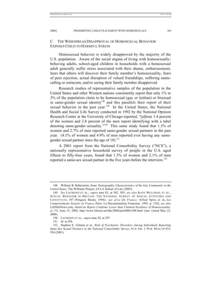 REKERSSTTHOMASLASREVIEW.DOC                                                          7/5/07 11:48 AM




2006]                         PROHIBITING CHILD PLACEMENT WITH HOMOSEXUALS                    361


C. THE WIDESPREAD DISAPPROVAL OF HOMOSEXUAL BEHAVIOR
EXPOSES CHILD TO HARMFUL STRESS

      Homosexual behavior is widely disapproved by the majority of the
U.S. population. Aware of the social stigma of living with homosexually-
behaving adults, school-aged children in households with a homosexual
adult generally suffer stress associated with their shame, embarrassment,
fears that others will discover their family member’s homosexuality, fears
of peer rejection, actual disruption of valued friendships, suffering name-
calling or ostracism, and/or seeing their family member disapproved.
      Research studies of representative samples of the population in the
United States and other Western nations consistently report that only 1% to
3% of the population claim to be homosexual (gay or lesbian) or bisexual
in same-gender sexual identity148 and this parallels their report of their
sexual behavior in the past year.149 In the United States, the National
Health and Social Life Survey conducted in 1992 by the National Opinion
Research Center at the University of Chicago reported, “[a]bout 1.4 percent
of the women and 2.8 percent of the men report identifying with a label
denoting same-gender sexuality.”150 This same study found that 1.3% of
women and 2.7% of men reported same-gender sexual partners in the past
year. (4.1% of women and 4.9% of men reported ever having any same-
gender sexual partner since the age of 18).151
      A 2001 report from the National Comorbidity Survey (“NCS”), a
nationally representative household survey of people in the U.S. aged
fifteen to fifty-four years, found that 1.5% of women and 2.1% of men
reported a same-sex sexual partner in the five years before the interview.152




   148. William B. Rubenstein, Some Demographic Characteristics of the Gay Community in the
United States, The Williams Project, UCLA School of Law (2003).
   149. See LAUMANN ET AL., supra note 82, at 302, 303; see also KAYE WELLINGS, ET AL.,
S EXUAL B EHAVIOR IN B RITAIN : T HE N ATIONAL S URVEY OF S EXUAL A TTITUDES AND
L IFESTYLES , 187 (Penguin Books 1994); see a l s o [In France: Alfred Spira et al., Les
Comportements Sexuels en France, Paris: La Documentation Francaise, 1993, p. 138]; see also
LifeSiteNews.com, StatsCan Report Confirms Lower than Claimed Incidence of Homosexuality,
at 1%, June 15, 2004, http://www.lifesite.net/ldn/2004/jun/04061508.html (last visited May 23,
2006).
   150. LAUMANN ET AL., supra note 82, at 297.
   151. Id. at 294.
   152. Stephen E. Gilman et al., Risk of Psychiatric Disorders Among Individuals Reporting
Same-Sex Sexual Partners in the National Comorbidity Survey, 91-6 A M . J. PUB . HEALTH 933,
934 (2001).
 