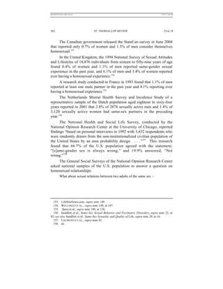 REKERSSTTHOMASLASREVIEW.DOC                                                         7/5/07 11:48 AM




362                              ST. THOMAS LAW REVIEW                                 [Vol.18


      The Canadian government released the StatsCan survey in June 2004
that reported only 0.7% of women and 1.3% of men consider themselves
homosexual.153
      In the United Kingdom, the 1994 National Survey of Sexual Attitudes
and Lifestyles of 18,876 individuals from sixteen to fifty-nine years of age
found 0.4% of women and 1.1% of men reported same-gender sexual
experience in the past year, and 6.1% of men and 3.4% of women reported
ever having a homosexual experience.154
      A research study conducted in France in 1993 found that 1.1% of men
reported at least one male partner in the past year and 4.1% reporting ever
having a homosexual experience.155
      The Netherlands Mental Health Survey and Incidence Study of a
representative sample of the Dutch population aged eighteen to sixty-four
years reported in 2001 that 2.8% of 2878 sexually active men and 1.4% of
3,120 sexually active women had same-sex partners in the preceding
year.156
      The National Health and Social Life Survey, conducted by the
National Opinion Research Center at the University of Chicago, reported
findings “based on personal interviews in 1992 with 3,432 respondents who
were randomly drawn from the non-institutionalized civilian population of
the United States by an area probability design . . . .”157 This research
found that 66.7% of the U.S. population agreed with the statement,
“[s]ame-gender sex is always wrong,” and 19.9% answered, “Not
wrong.”158
      The General Social Surveys of the National Opinion Research Center
asked national samples of the U.S. population to answer a question on
homosexual relationships:
          What about sexual relations between two adults of the same sex –




  153. LifeSiteNews.com, supra note 149.
  154. WELLINGS ET AL., supra note 149, at 187.
  155. Spira et al., supra note 149, at 138.
  156. Sandfort et al., Same-Sex Sexual Behavior and Psychiatric Disorders, supra note 22, at
85; see also Sandfort et al., Same-Sex Sexuality and Quality of Life, supra note 29, at 16.
  157. LAUMANN ET AL., supra note 82.
  158. Id.
 