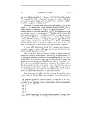 REKERSSTTHOMASLASREVIEW.DOC                                                                7/5/07 11:48 AM




364                                ST. THOMAS LAW REVIEW                                      [Vol.18


said it should be acceptable.164 A January 2004 CNN/USA Today/Gallup
Poll reported that 53% of Americans oppose a law that would allow
homosexual couples to legally get married, 24% favor such a law, and 23%
do not have an opinion on the question.165
      The Harris Poll conducted a nationwide non-probability cross section
sample of 3,698 adults in the United States on March 18 and 29, 2004 on
public opinion on adoption of children by same-sex couples.166 Two
hundred and thirty-one of the respondents (6.25%) identified themselves as
gay, lesbian, bisexual or transgendered.167 The Harris Poll reported that
more Americans disapprove of adoption of children by single-sex couples
than approve.168 Thirty-five percent approved of a female couple adopting
a child, while 43% disapproved.169 Thirty-three percent approved of a male
couple adopting a child, while 45% disapproved.170 When asked whether
children who are raised by same-sex couples should have all the same
rights and entitlements as other children, 90% agreed and 5% disagreed.171
      A recent CDC publication stated, “For example, there remains a
tremendous stigma to acknowledging gay and bisexual activity in African
American and Hispanic communities.”172
      The 14% to 20% decrease in recent decades in adults considering
homosexual behavior “always wrong” together with the simultaneous 17%
increase in the population considering homosexual behavior as “not wrong”
is quite likely the result of an active gay activist political movement and
popular press reports that contend that homosexuals are “born that way.”
However, the best scientific research does not support this mistaken notion.
But the misleading popular press reports of gay activists’ statements and
misinterpretations of scientific studies has influenced increasing numbers
of American people to believe that homosexual behavior is caused by one’s
genetic makeup and therefore cannot be morally condemned.
      In a more recent scientific study that overcame the sampling bias in
earlier studies, J. Michael Bailey and colleagues obtained permission to

  164. Susan Page, Americans Less Tolerant on Gay Issues, USA TODAY, July 29, 2003, at 1A.
  165. The Harris Poll, Support for Adoption by Same-Sex Couples Has Increased Substantially,
But Plurality of Public Still Opposes It, April 15, 2004, available at http://www.harrisinteractive.
com/harris_poll/index.asp?PID+455.
  166. Id.
  167. Id.
  168. Id.
  169. Id.
  170. Id.
  171. Id.
  172. Centers for Disease Control and Prevention, Need for Sustained HIV Prevention Among
Men Who Have Sex with Men (1998), available at http://www.thebody.com/cdc/msm698.html.
 