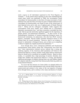 REKERSSTTHOMASLASREVIEW.DOC                                                       7/5/07 11:48 AM




2006]                         PROHIBITING CHILD PLACEMENT WITH HOMOSEXUALS                 365


send a survey to all individuals registered in the Twin Registry of
Australia.173 In the journal article reporting on this more methodologically
sound study which was published in 2000, the investigators found
concordance for homosexuality in only three of twenty-seven pairs of male
identical twins and only three of twenty-two pairs of female identical twins;
concordance for homosexuality was found in none of the sixteen pairs of
male fraternal twins and in only one of eighteen pairs of female fraternal
twins.174 Bailey and his colleagues concluded, “[t]his suggests that
concordances from prior studies were inflated due to concordance
dependent ascertainment bias,” and these researchers concluded that their
study “did not provide statistically significant support for the importance of
genetic factors” for homosexual orientation.175 In their review of the
methodological limitations of research purporting biological causes for
homosexual orientation, two physicians, who also have Ph.D. research
degrees, concluded, “Recent studies postulate biological factors as the
primary basis for sexual orientation. However, there is no evidence at
present to substantiate a biological theory, just as there is no compelling
evidence to support any singular psychosocial explanation.”176
      Even though there exists widespread published and broadcasted
misinformation which falsely claims that “homosexuals were born that
way,” these representative national surveys indicate that a strong and
enduring majority of the American adult population still believes that
homosexual behavior is always morally wrong and/or believes homosexual
behavior should not be considered an acceptable lifestyle. Based on these
studies, it is probable that a high percentage of parents, therefore, have
taught their children that homosexual behavior is wrong, and therefore
significant percentages of children entering foster care and children eligible
for adoption hold the strong belief that homosexually-behaving adults are
living immoral lifestyles.
      It is not in the best interests of a foster child or an adopted child to be
a forced victim of social experimentation with a deviant family form that is
controversial and contrary to the values of the vast majority of humans
down through history, and is contrary to the values and desires of virtually


  173. S e e J. Michael Bailey, et al., Genetic and Environmental Influences on Sexual
Orientation and its Correlates in an Australian Twin Sample, 78 J. PERSONALITY & SOC.
PSYCHOL. 524 (2000).
  174. Id.
  175. Id.
  176. William Byne & Bruce Parsons, Human Sexual Orientation, 50 A RCHIVES OF GEN.
PSYCHIATRY 228 (1993); See also William Byne, Science and Belief: Psychobiological Research
on Sexual Orientation, 28 J. HOMOSEXUALITY 303 (1995).
 