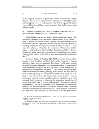 REKERSSTTHOMASLASREVIEW.DOC                                                         7/5/07 11:48 AM




366                              ST. THOMAS LAW REVIEW                                 [Vol.18


all the original biological or prior legal parents of foster and adopted
children. It is not fair to subordinate the best interests of the child to a self-
centered agenda or set of selfish desires of a deviant segment of society
who would use the child as a pawn to advance their highly controversial
political agenda.

D. CHILDREN SUFFER HARMFUL STRESS ASSOCIATED WITH LIVING IN A
HOUSEHOLD WITH A HOMOSEXUALLY-BEHAVING ADULT

      In his 1994 review, the gay studies scholar James Sears wrote, “The
difficulties confronted by acknowledged lesbian mothers or gay fathers . . .
[are], in many ways, similar to those faced by single-parents and divorced
households with the significant exception of the additional burden of
wrestling with the social stigma associated with homosexuality.”177 Sears
cites other articles to substantiate his conclusion, “Parents often fear the
impact of such disclosure on their children. In deciding whether to disclose
the parent’s sexual identity, the most common parental fears are rejection
from the child, inability of the child to understand, and child rejection from
peers.”178
      Professor Richard E. Redding, J.D., Ph.D., Associate Director of the
Institute of Law, Psychiatry and Public Policy at the University of Virginia
School of Law, reviewed evidence that shows “solid social support
networks” (emphasis added) have been found to contribute to lower rates of
foster placement disruption and with the foster child’s improvement in
symptoms of developmental disruption.179 But homosexual parents (and
especially homosexual fathers) generally do not receive the same positive
level of extended family and community support for their family life as do
married men and women and heterosexual single parents. Instead,
homosexual men and women typically experience significant stress when
extended family members or others in the community remind them of
society’s normative view of heterosexual family life, the unnatural status of
homosexuality, and the widespread moral disapproval of homosexual
behavior, and when other parents decide to not allow their own children to
associate with homosexuals or homosexuals’ family members, over desire
that their child not be influenced by homosexuals to possibly participate in


  177. James T. Sears, Challenges for Educators: Lesbian, Gay, and Bisexual Families, HIGH
SCHOOL J. 138, 140 (1993-1994).
  178. Id. at 142.
  179. Richard E. Redding, et al., Predictors of Placement Outcomes in Treatment Foster Care:
Implications for Foster Parent Selection and Service Delivery, 9-4 J. CHILD & FAM. STUD. 425,
435 (2000).
 