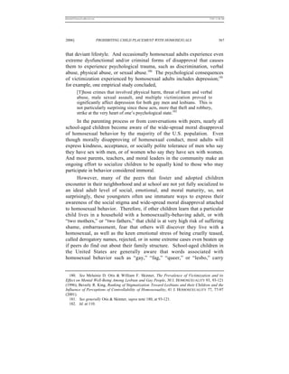REKERSSTTHOMASLASREVIEW.DOC                                                         7/5/07 11:48 AM




2006]                         PROHIBITING CHILD PLACEMENT WITH HOMOSEXUALS                   367


that deviant lifestyle. And occasionally homosexual adults experience even
extreme dysfunctional and/or criminal forms of disapproval that causes
them to experience psychological trauma, such as discrimination, verbal
abuse, physical abuse, or sexual abuse.180 The psychological consequences
of victimization experienced by homosexual adults includes depression;181
for example, one empirical study concluded,
          [T]hose crimes that involved physical harm, threat of harm and verbal
          abuse, male sexual assault, and multiple victimization proved to
          significantly affect depression for both gay men and lesbians. This is
          not particularly surprising since these acts, more that theft and robbery,
          strike at the very heart of one’s psychological state.182
      In the parenting process or from conversations with peers, nearly all
school-aged children become aware of the wide-spread moral disapproval
of homosexual behavior by the majority of the U.S. population. Even
though morally disapproving of homosexual conduct, most adults will
express kindness, acceptance, or socially polite tolerance of men who say
they have sex with men, or of women who say they have sex with women.
And most parents, teachers, and moral leaders in the community make an
ongoing effort to socialize children to be equally kind to those who may
participate in behavior considered immoral.
      However, many of the peers that foster and adopted children
encounter in their neighborhood and at school are not yet fully socialized to
an ideal adult level of social, emotional, and moral maturity, so, not
surprisingly, these youngsters often use immature ways to express their
awareness of the social stigma and wide-spread moral disapproval attached
to homosexual behavior. Therefore, if other children learn that a particular
child lives in a household with a homosexually-behaving adult, or with
“two mothers,” or “two fathers,” that child is at very high risk of suffering
shame, embarrassment, fear that others will discover they live with a
homosexual, as well as the keen emotional stress of being cruelly teased,
called derogatory names, rejected, or in some extreme cases even beaten up
if peers do find out about their family structure. School-aged children in
the United States are generally aware that words associated with
homosexual behavior such as “gay,” “fag,” “queer,” or “lesbo,” carry


  180. See Melainie D. Otis & William F. Skinner, The Prevalence of Victimization and its
Effect on Mental Well-Being Among Lesbian and Gay People, 30 J. HOMOSEXUALITY 93, 93-121
(1996); Beverly R. King, Ranking of Stigmatization Toward Lesbians and their Children and the
Influence of Perceptions of Controllability of Homosexuality, 41 J. HOMOSEXUALITY 77, 77-97
(2001).
  181. See generally Otis & Skinner, supra note 180, at 93-121.
  182. Id. at 110.
 