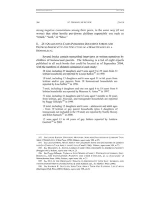 REKERSSTTHOMASLASREVIEW.DOC                                                    7/5/07 11:48 AM




368                              ST. THOMAS LAW REVIEW                              [Vol.18


strong negative connotations among their peers, in the same way (if not
worse) that other hostile put-downs children regrettably use such as
“retard,” “nerd,” or “fatso.”

E. 251 QUALITATIVE CASES PUBLISHED DOCUMENT STRESS AND
DISTRESS INHERENT TO THE STRUCTURE OF A HOME HEADED BY A
HOMOSEXUAL

      Several books contain transcribed interviews or written narratives by
children of homosexual parents. The following is a list of eight reports
published in all such books that could be located as of September 2004,
with the numbers of children contained in each study:
          38 total, including 29 daughters and 9 sons aged 5 to 39 years from 34
          lesbian households are reported by Louise Rafkin183 in 1990.
          19 total, including 13 daughters and 6 sons aged 11 to 66 years from
          lesbian and/or gay parents from 18 homosexual households are
          reported by Lisa Saffon184 in 1996.
          7 total, including 6 daughters and one son aged 6 to 18 years from 4
          lesbian households are reported by Maureen A. Asten185 in 1997.
          73 total, including 41 daughters and 32 sons aged 7 months to 30 years
          from lesbian, gay, bisexual, and transgender households are reported
          by Peggy Gillespie186 in 1999.
          19 total, including 13 daughters and 6 sons – adolescent and adult ages
          – from 19 lesbian or gay parent households (plus 2 daughters of
          transsexuals not included in the 19 total) are reported by Noelle Howey
          and Ellen Samuels187 in 2000.
          12 sons aged 13 to 44 years of gay fathers reported by Andrew
          Gottlieb188 in 2003




  183. See LOUISE RAFKIN, DIFFERENT MOTHERS: SONS AND DAUGHTERS OF LESBIANS TALK
ABOUT THEIR LIVES (Cleis Press 1990); Rekers, supra note 108, at 23.
  184. See LISA SAFFRON, WHAT ABOUT THE CHILDREN? SONS AND DAUGHTERS OF LESBIAN
AND GAY PARENTS TALK ABOUT THEIR LIVES (Cassell 1996); Rekers, supra note 108, at 23.
  185. See M AUREEN A. A STEN , LESBIAN F AMILY RELATIONSHIPS IN A MERICAN SOCIETY
(Praeger 1997); Rekers, supra note 108, at 23.
  186. See Peggy Gillespie, Preface to LOVE MAKES A FAMILY: PORTRAITS OF LESBIAN, GAY,
B ISEXUAL , AND T RANSGENDER P ARENTS AND T HEIR F AMILIES , at xi (University of
Massachusetts Press 1999); Rekers, supra note 108, at 23.
  187. See O UT OF THE O RDINARY : E SSAYS ON G ROWING U P WITH G AY , L ESBIAN, AND
TRANSGENDER PARENTS (Noelle Howey & Ellen Samuels eds., St. Martin’s Press 2000).
  188. See A NDREW R. G OTTLIEB, SONS TALK A BOUT T HEIR G AY FATHERS: L IFE CURVES
(Harrington Park Press 2003); Rekers, supra note 108, at 23.
 