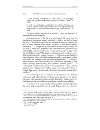 REKERSSTTHOMASLASREVIEW.DOC                                                    7/5/07 11:48 AM




2006]                         PROHIBITING CHILD PLACEMENT WITH HOMOSEXUALS              369


          33 total, including 26 daughters and 7 sons aged 7 to 31 years from
          lesbian and gay father households are reported by Judith E. Snow189 in
          2004.
          50 adult sons and daughters aged in their 20s and 30s of lesbian, gay,
          bisexual, and transgendered parent households are reported through
          brief excerpts of interviews and summaries by Abigail Garner190 in
          2004.
      The above studies interviewed a total of 251 sons and daughters of
homosexually-behaving parents.
      A content analysis of the life-story narratives of fifty-seven sons and
daughters of homosexual parents published by Rafkin and Saffron found
that 92% of the children mentioned one or more problems or concerns and
94% of those problems were directly attributed to their parent being a
homosexual.191 Although this is not a random or representative sample, the
fact that so many child problems were identified in this qualitative data
published by homosexual advocates is particularly relevant in light of the
fact that Saffron wrote, “The sample was biased towards people who have
fairly good relationships with their parents. . . . [S]ome sons and daughters,
especially those who were lesbian and gay themselves, were eager to share
their stories and make their case for lesbian and gay rights.”192 A majority
made reference to difficulties they had relating and adjusting to their
parent’s multiple partners during their childhood and teen years.193 The
vast majority spontaneously described strong emotions of fears, anxiety,
apprehension, embarrassment, and/or anger surrounding their desire to
conceal their parent’s homosexuality from their peers and extended family
members.194
      The following types of stresses were described by children,
adolescent, and adult children of homosexual parents in the above-
mentioned eight qualitative studies, related quantitative studies, and in my
clinical experience with children in households with a homosexual adult:
      In homes with a homosexually behaving adult, children experience
the stress and associated harm of much higher rates of ostracism,


   189. JUDITH E. SNOW , H OW IT FEELS TO H AVE A G AY OR L ESBIAN PARENT: A BOOK BY
KIDS FOR KIDS OF ALL AGES (Harrington Park Press 2004)l; Rekers, supra note 108, at 24.
   190. ABIGAIL GARNER, FAMILIES LIKE MINE: CHILDREN OF GAY PARENTS TELL IT L IKE I T
IS (HarperCollins 2004); Rekers, supra note 108, at 24.
   191. Paul Cameron & Kirk Cameron, Children of Homosexual Parents Report Childhood
Difficulties, 90 PSYCHOL. REP. 71 (2002).
   192. SAFFRON, supra note 184, at 5.
   193. See id. at 167-72.
   194. Id. at 171-72.
 
