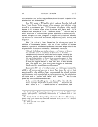 REKERSSTTHOMASLASREVIEW.DOC                                                       7/5/07 11:48 AM




370                               ST. THOMAS LAW REVIEW                                [Vol.18


discrimination, and well-documented experience of assault experienced by
homosexuals and their children.195
      In a 2003 study of 454 public school students, Dorothy Seals and
Jerry Young found, “[n]ine percent of the students reported often being
teased in an unpleasant way, 13.5% reported often being called hurtful
names, 6.6% reported often being threatened with harm, and 10.8%
reported often being hit or kicked.” (emphasis added).196 Therefore, only a
small proportion of students in the general population experience teasing,
threats, and physical harm, compared to the previously cited vast majority
of children in homosexual households experiencing these hostile peer
responses.
      The 1994 review by Sears focused on the stigma experienced by
children of homosexual parents, “one out of two children of lesbian
mothers experienced relationship problems with other people due to the
stigma of their mother’s sexual identity,” and another concluded:
          Although the findings are similar to those . . . of children of divorce,
          the particular issue of acceptance of the “crisis” is dissimilar. . . .
          Children’s initial reaction to divorce was denial of pain; follow-up one
          year later revealed more open acceptance of the hurt. One reason for
          this may be that children of divorce have community support for their
          pain; children of lesbians do not. . . . The children of lesbians seem not
          to have peer support available to them, since most of these children
          have either pulled away from their friends altogether or maintained
          friends but with a sense of their own differentness.”197
      Because the 50% rate of peer harassment and bullying experienced by
children of homosexual parents is about five times the rate of that
experienced by other children, Sears recommended that schools institute
anti-harassment policies to include sexual orientation and the substitution
of words such as “mother” and “father” with “parent.”198 An eleventh
grade boy with two lesbian mothers said,
          In the seventh and eighth grade, I was harassed by other kids who
          would say stupid things about my mom, mostly. . . . People use the
          word “faggot” at lot. . . . It’s basically used as a general insult. One



  195. Beverly R. King, Ranking of Stigmatization Toward Lesbians & Their Children & the
Influence of Perceptions of Controllability of Homosexuality, 41 J. HOMOSEXUALITY 77, 77-97
(2001).
  196. Dorothy Seals & Jerry Young, Bullying & Victimization: Prevalence & Relationship to
Gender, Grade Level, Ethnicity, Self-Esteem, and Depression, 38 ADOLESCENCE 735, 739 (2003)
(emphasis added).
  197. Sears, supra note 177, at 147-48.
  198. Id. at 152.
 